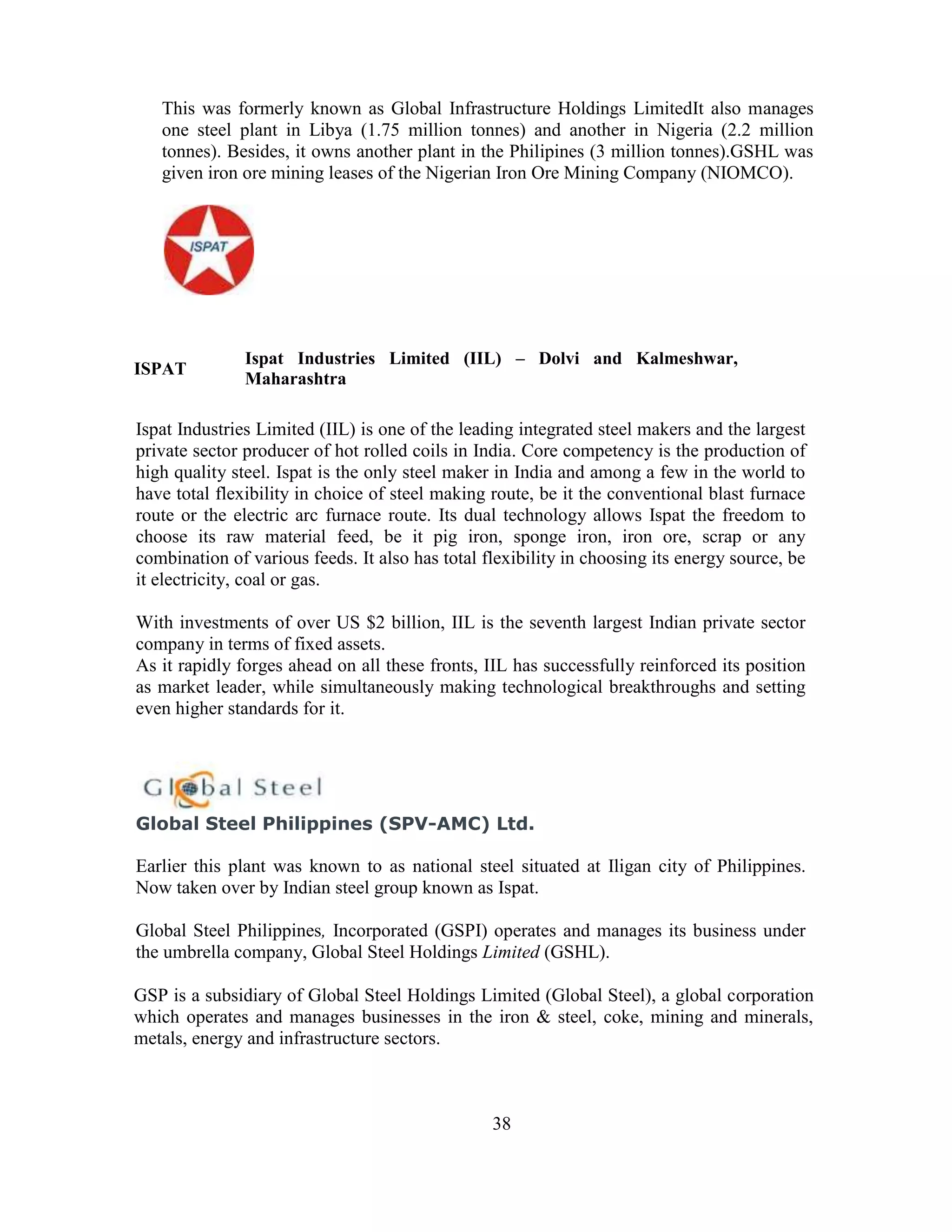 This was formerly known as Global Infrastructure Holdings LimitedIt also manages
   one steel plant in Libya (1.75 million tonnes) and another in Nigeria (2.2 million
   tonnes). Besides, it owns another plant in the Philipines (3 million tonnes).GSHL was
   given iron ore mining leases of the Nigerian Iron Ore Mining Company (NIOMCO).




               Ispat Industries Limited (IIL) – Dolvi and Kalmeshwar,
ISPAT
               Maharashtra

Ispat Industries Limited (IIL) is one of the leading integrated steel makers and the largest
private sector producer of hot rolled coils in India. Core competency is the production of
high quality steel. Ispat is the only steel maker in India and among a few in the world to
have total flexibility in choice of steel making route, be it the conventional blast furnace
route or the electric arc furnace route. Its dual technology allows Ispat the freedom to
choose its raw material feed, be it pig iron, sponge iron, iron ore, scrap or any
combination of various feeds. It also has total flexibility in choosing its energy source, be
it electricity, coal or gas.

With investments of over US $2 billion, IIL is the seventh largest Indian private sector
company in terms of fixed assets.
As it rapidly forges ahead on all these fronts, IIL has successfully reinforced its position
as market leader, while simultaneously making technological breakthroughs and setting
even higher standards for it.




Global Steel Philippines (SPV-AMC) Ltd.

Earlier this plant was known to as national steel situated at Iligan city of Philippines.
Now taken over by Indian steel group known as Ispat.

Global Steel Philippines, Incorporated (GSPI) operates and manages its business under
the umbrella company, Global Steel Holdings Limited (GSHL).

GSP is a subsidiary of Global Steel Holdings Limited (Global Steel), a global corporation
which operates and manages businesses in the iron & steel, coke, mining and minerals,
metals, energy and infrastructure sectors.



                                                 38
 