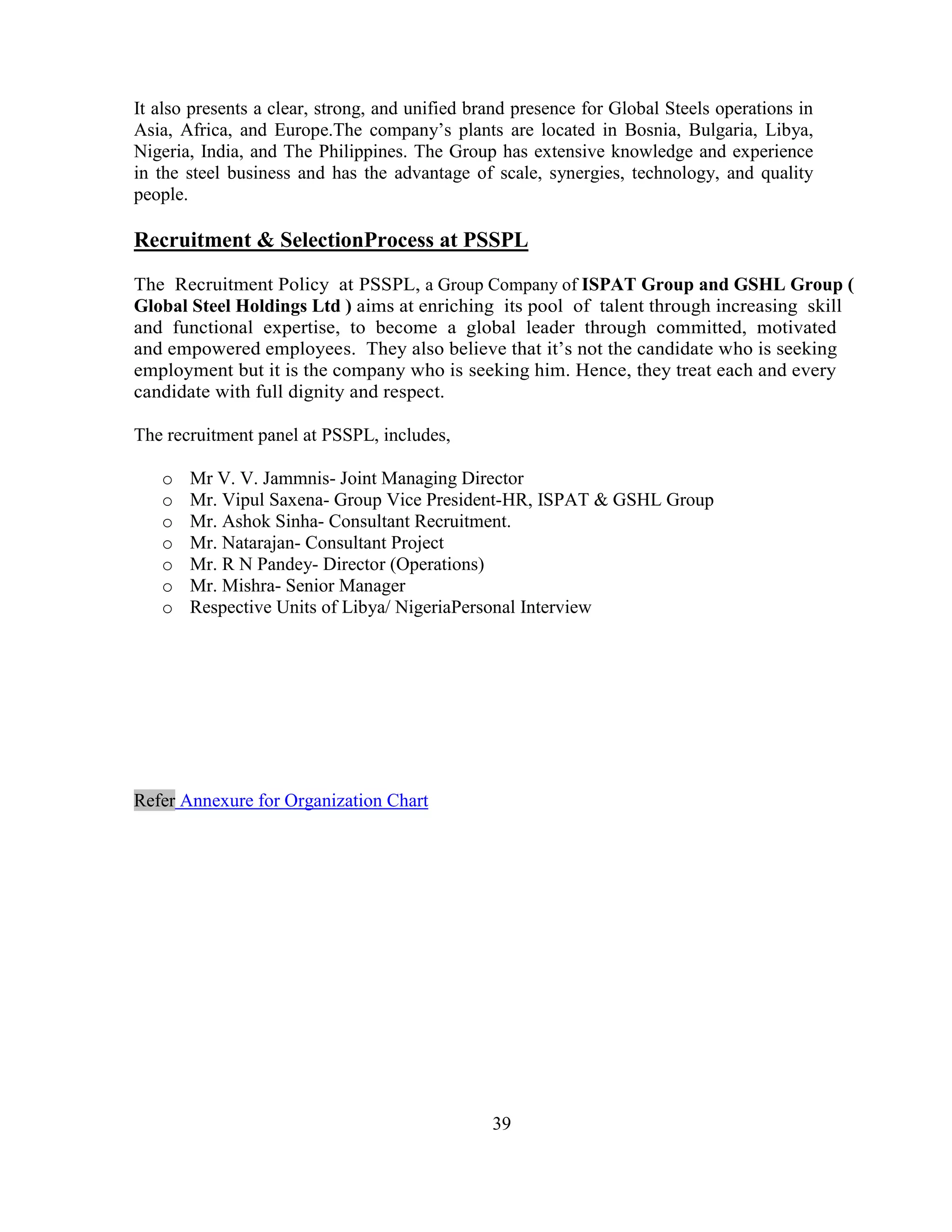 It also presents a clear, strong, and unified brand presence for Global Steels operations in
Asia, Africa, and Europe.The company‘s plants are located in Bosnia, Bulgaria, Libya,
Nigeria, India, and The Philippines. The Group has extensive knowledge and experience
in the steel business and has the advantage of scale, synergies, technology, and quality
people.

Recruitment & SelectionProcess at PSSPL
The Recruitment Policy at PSSPL, a Group Company of ISPAT Group and GSHL Group (
Global Steel Holdings Ltd ) aims at enriching its pool of talent through increasing skill
and functional expertise, to become a global leader through committed, motivated
and empowered employees. They also believe that it‘s not the candidate who is seeking
employment but it is the company who is seeking him. Hence, they treat each and every
candidate with full dignity and respect.

The recruitment panel at PSSPL, includes,

   o   Mr V. V. Jammnis- Joint Managing Director
   o   Mr. Vipul Saxena- Group Vice President-HR, ISPAT & GSHL Group
   o   Mr. Ashok Sinha- Consultant Recruitment.
   o   Mr. Natarajan- Consultant Project
   o   Mr. R N Pandey- Director (Operations)
   o   Mr. Mishra- Senior Manager
   o   Respective Units of Libya/ NigeriaPersonal Interview




Refer Annexure for Organization Chart




                                                39
 