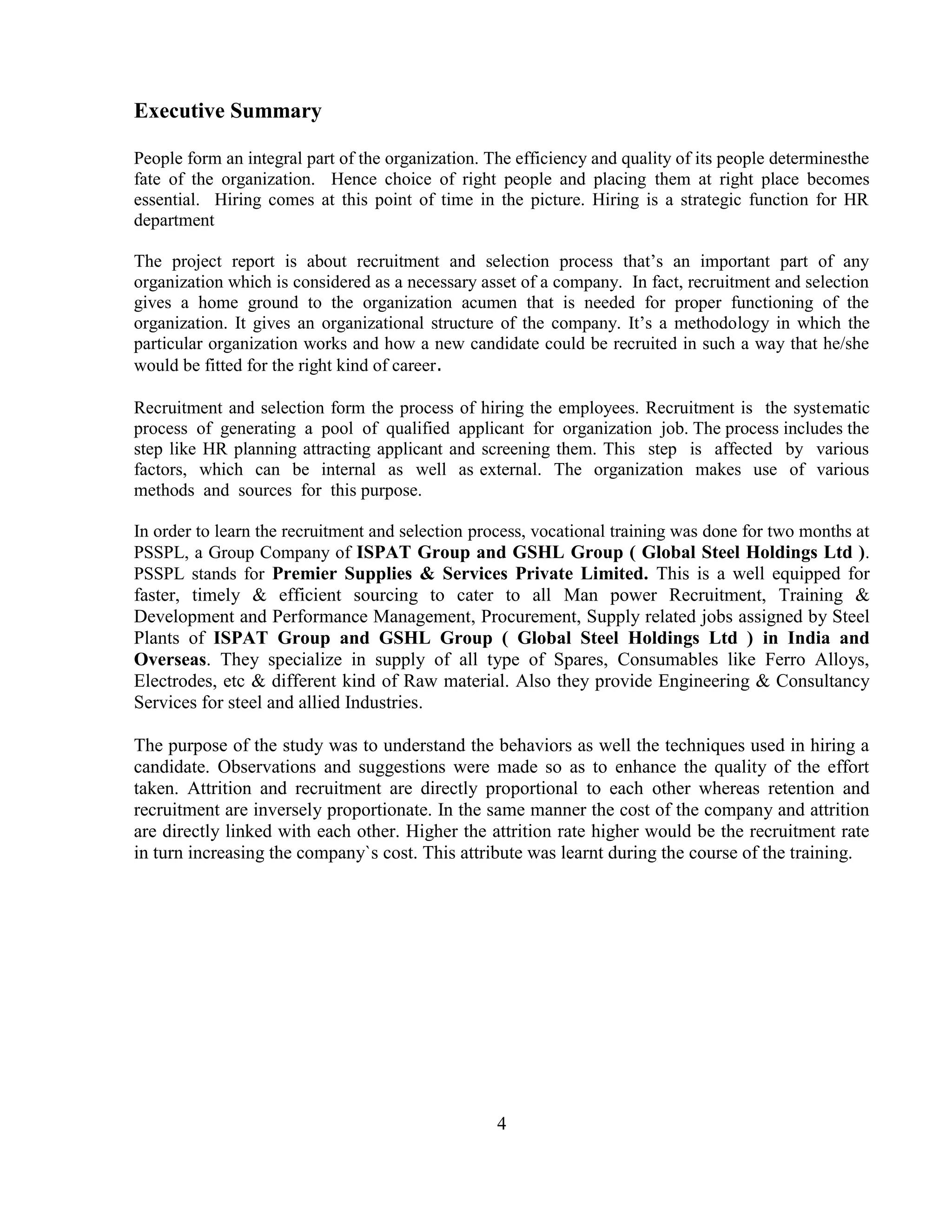 Executive Summary

People form an integral part of the organization. The efficiency and quality of its people determinesthe
fate of the organization. Hence choice of right people and placing them at right place becomes
essential. Hiring comes at this point of time in the picture. Hiring is a strategic function for HR
department

The project report is about recruitment and selection process that‘s an important part of any
organization which is considered as a necessary asset of a company. In fact, recruitment and selection
gives a home ground to the organization acumen that is needed for proper functioning of the
organization. It gives an organizational structure of the company. It‘s a methodology in which the
particular organization works and how a new candidate could be recruited in such a way that he/she
would be fitted for the right kind of career.

Recruitment and selection form the process of hiring the employees. Recruitment is the systematic
process of generating a pool of qualified applicant for organization job. The process includes the
step like HR planning attracting applicant and screening them. This step is affected by various
factors, which can be internal as well as external. The organization makes use of various
methods and sources for this purpose.

In order to learn the recruitment and selection process, vocational training was done for two months at
PSSPL, a Group Company of ISPAT Group and GSHL Group ( Global Steel Holdings Ltd ).
PSSPL stands for Premier Supplies & Services Private Limited. This is a well equipped for
faster, timely & efficient sourcing to cater to all Man power Recruitment, Training &
Development and Performance Management, Procurement, Supply related jobs assigned by Steel
Plants of ISPAT Group and GSHL Group ( Global Steel Holdings Ltd ) in India and
Overseas. They specialize in supply of all type of Spares, Consumables like Ferro Alloys,
Electrodes, etc & different kind of Raw material. Also they provide Engineering & Consultancy
Services for steel and allied Industries.

The purpose of the study was to understand the behaviors as well the techniques used in hiring a
candidate. Observations and suggestions were made so as to enhance the quality of the effort
taken. Attrition and recruitment are directly proportional to each other whereas retention and
recruitment are inversely proportionate. In the same manner the cost of the company and attrition
are directly linked with each other. Higher the attrition rate higher would be the recruitment rate
in turn increasing the company`s cost. This attribute was learnt during the course of the training.




                                                   4
 