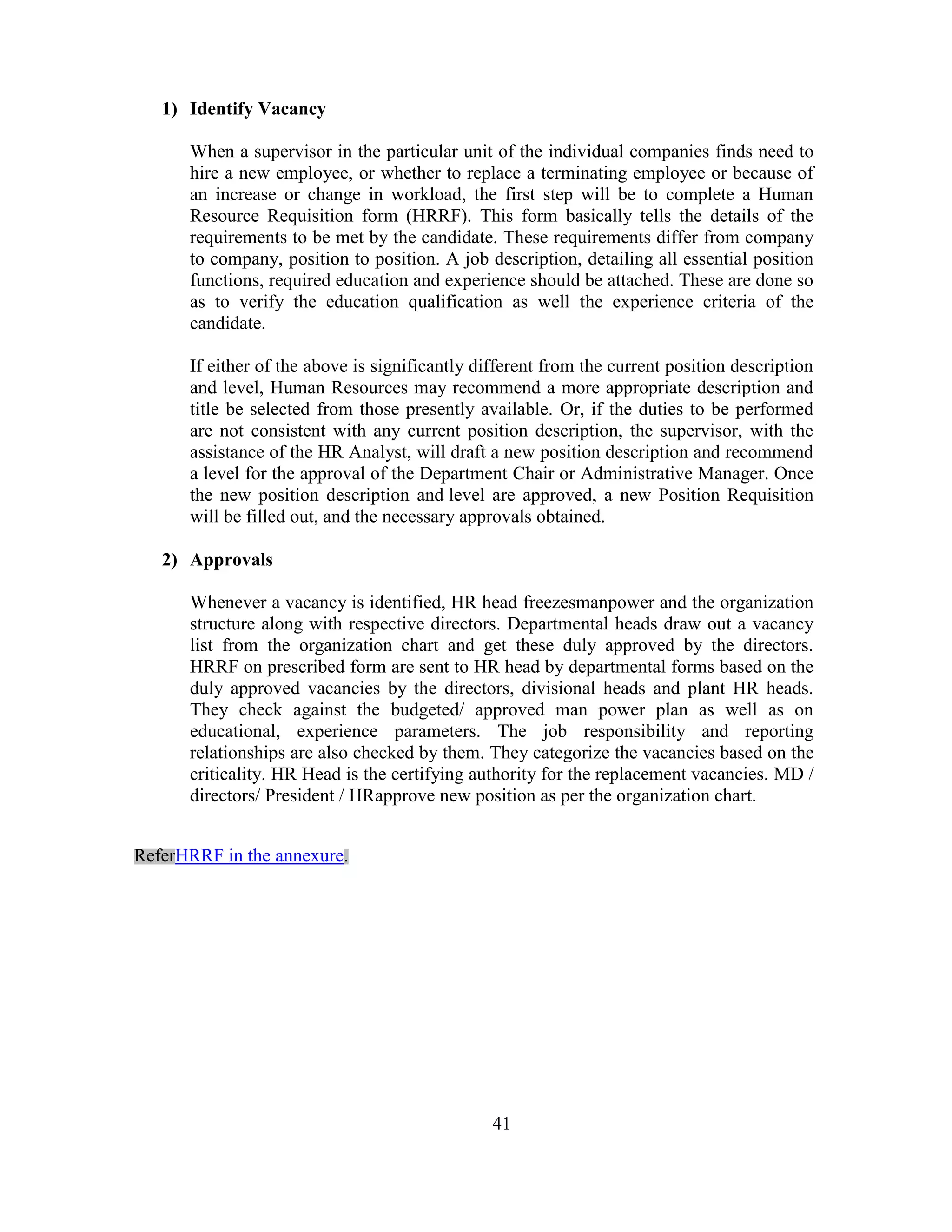 1) Identify Vacancy

      When a supervisor in the particular unit of the individual companies finds need to
      hire a new employee, or whether to replace a terminating employee or because of
      an increase or change in workload, the first step will be to complete a Human
      Resource Requisition form (HRRF). This form basically tells the details of the
      requirements to be met by the candidate. These requirements differ from company
      to company, position to position. A job description, detailing all essential position
      functions, required education and experience should be attached. These are done so
      as to verify the education qualification as well the experience criteria of the
      candidate.

      If either of the above is significantly different from the current position description
      and level, Human Resources may recommend a more appropriate description and
      title be selected from those presently available. Or, if the duties to be performed
      are not consistent with any current position description, the supervisor, with the
      assistance of the HR Analyst, will draft a new position description and recommend
      a level for the approval of the Department Chair or Administrative Manager. Once
      the new position description and level are approved, a new Position Requisition
      will be filled out, and the necessary approvals obtained.

   2) Approvals

      Whenever a vacancy is identified, HR head freezesmanpower and the organization
      structure along with respective directors. Departmental heads draw out a vacancy
      list from the organization chart and get these duly approved by the directors.
      HRRF on prescribed form are sent to HR head by departmental forms based on the
      duly approved vacancies by the directors, divisional heads and plant HR heads.
      They check against the budgeted/ approved man power plan as well as on
      educational, experience parameters. The job responsibility and reporting
      relationships are also checked by them. They categorize the vacancies based on the
      criticality. HR Head is the certifying authority for the replacement vacancies. MD /
      directors/ President / HRapprove new position as per the organization chart.


ReferHRRF in the annexure.




                                                41
 