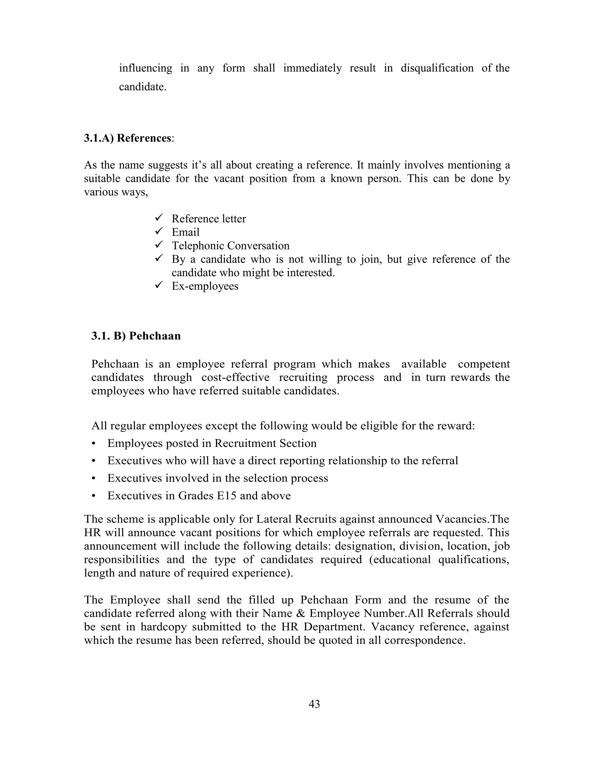 influencing in any form shall immediately result in disqualification of the
       candidate.



3.1.A) References:

As the name suggests it‘s all about creating a reference. It mainly involves mentioning a
suitable candidate for the vacant position from a known person. This can be done by
various ways,

               Reference letter
               Email
               Telephonic Conversation
               By a candidate who is not willing to join, but give reference of the
                candidate who might be interested.
               Ex-employees



 3.1. B) Pehchaan

 Pehchaan is an employee referral program which makes available competent
 candidates through cost-effective recruiting process and in turn rewards the
 employees who have referred suitable candidates.

 All regular employees except the following would be eligible for the reward:
 • Employees posted in Recruitment Section
 • Executives who will have a direct reporting relationship to the referral
 • Executives involved in the selection process
 • Executives in Grades E15 and above

The scheme is applicable only for Lateral Recruits against announced Vacancies.The
HR will announce vacant positions for which employee referrals are requested. This
announcement will include the following details: designation, division, location, job
responsibilities and the type of candidates required (educational qualifications,
length and nature of required experience).

The Employee shall send the filled up Pehchaan Form and the resume of the
candidate referred along with their Name & Employee Number.All Referrals should
be sent in hardcopy submitted to the HR Department. Vacancy reference, against
which the resume has been referred, should be quoted in all correspondence.




                                              43
 