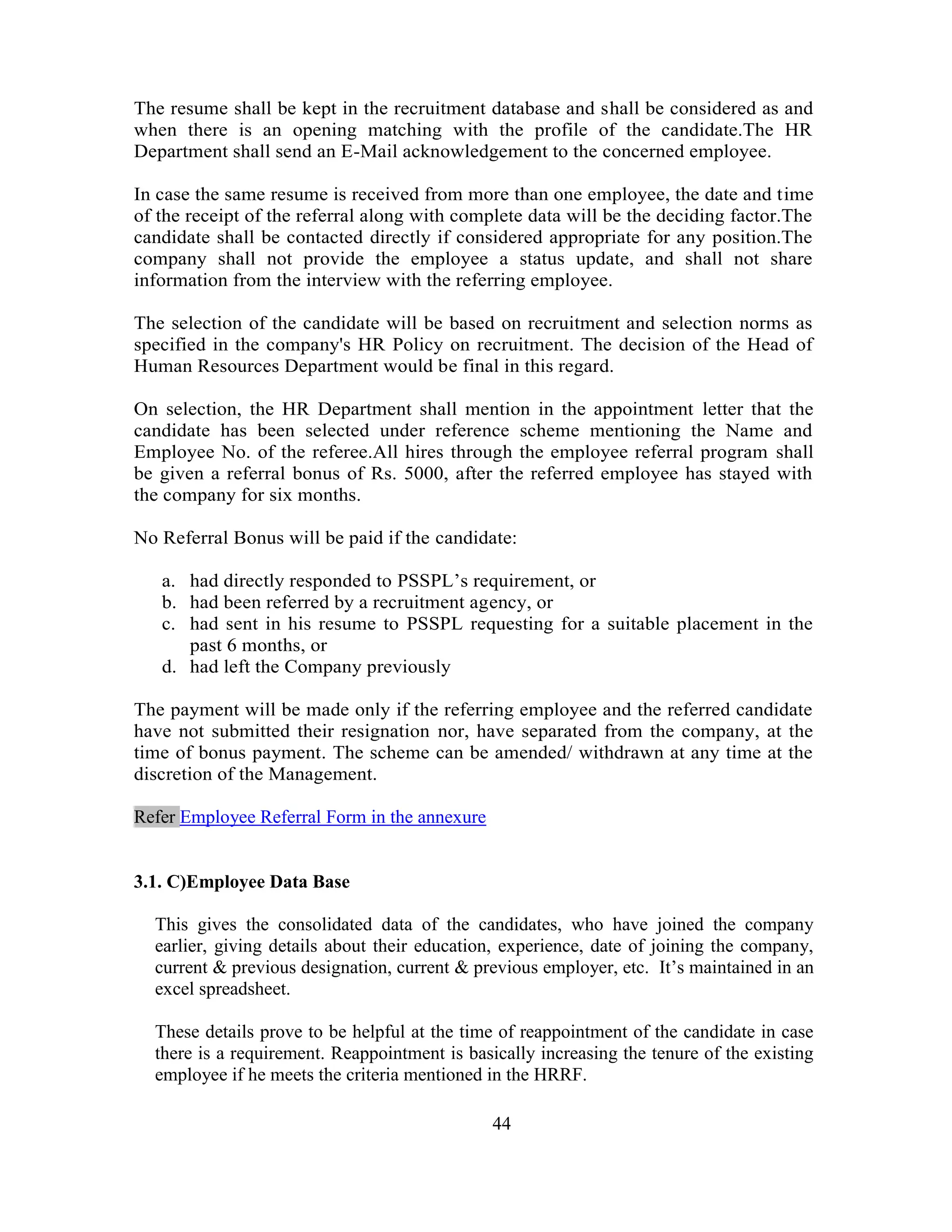 The resume shall be kept in the recruitment database and shall be considered as and
when there is an opening matching with the profile of the candidate.The HR
Department shall send an E-Mail acknowledgement to the concerned employee.

In case the same resume is received from more than one employee, the date and time
of the receipt of the referral along with complete data will be the deciding factor.The
candidate shall be contacted directly if considered appropriate for any position.The
company shall not provide the employee a status update, and shall not share
information from the interview with the referring employee.

The selection of the candidate will be based on recruitment and selection norms as
specified in the company's HR Policy on recruitment. The decision of the Head of
Human Resources Department would be final in this regard.

On selection, the HR Department shall mention in the appointment letter that the
candidate has been selected under reference scheme mentioning the Name and
Employee No. of the referee.All hires through the employee referral program shall
be given a referral bonus of Rs. 5000, after the referred employee has stayed with
the company for six months.

No Referral Bonus will be paid if the candidate:

   a. had directly responded to PSSPL‘s requirement, or
   b. had been referred by a recruitment agency, or
   c. had sent in his resume to PSSPL requesting for a suitable placement in the
      past 6 months, or
   d. had left the Company previously

The payment will be made only if the referring employee and the referred candidate
have not submitted their resignation nor, have separated from the company, at the
time of bonus payment. The scheme can be amended/ withdrawn at any time at the
discretion of the Management.

Refer Employee Referral Form in the annexure


3.1. C)Employee Data Base

  This gives the consolidated data of the candidates, who have joined the company
  earlier, giving details about their education, experience, date of joining the company,
  current & previous designation, current & previous employer, etc. It‘s maintained in an
  excel spreadsheet.

  These details prove to be helpful at the time of reappointment of the candidate in case
  there is a requirement. Reappointment is basically increasing the tenure of the existing
  employee if he meets the criteria mentioned in the HRRF.

                                               44
 