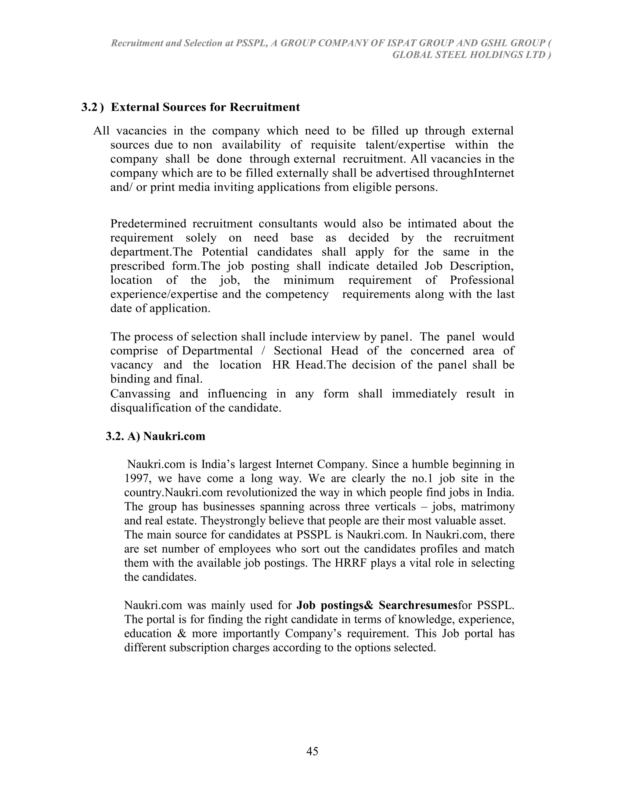 Recruitment and Selection at PSSPL, A GROUP COMPANY OF ISPAT GROUP AND GSHL GROUP (
                                                             GLOBAL STEEL HOLDINGS LTD )




3.2 ) External Sources for Recruitment
  All vacancies in the company which need to be filled up through external
     sources due to non availability of requisite talent/expertise within the
     company shall be done through external recruitment. All vacancies in the
     company which are to be filled externally shall be advertised throughInternet
     and/ or print media inviting applications from eligible persons.

     Predetermined recruitment consultants would also be intimated about the
     requirement solely on need base as decided by the recruitment
     department.The Potential candidates shall apply for the same in the
     prescribed form.The job posting shall indicate detailed Job Description,
     location of the job, the minimum requirement of Professional
     experience/expertise and the competency requirements along with the last
     date of application.

     The process of selection shall include interview by panel. The panel would
     comprise of Departmental / Sectional Head of the concerned area of
     vacancy and the location HR Head.The decision of the panel shall be
     binding and final.
     Canvassing and influencing in any form shall immediately result in
     disqualification of the candidate.

    3.2. A) Naukri.com

        Naukri.com is India‘s largest Internet Company. Since a humble beginning in
       1997, we have come a long way. We are clearly the no.1 job site in the
       country.Naukri.com revolutionized the way in which people find jobs in India.
       The group has businesses spanning across three verticals – jobs, matrimony
       and real estate. Theystrongly believe that people are their most valuable asset.
       The main source for candidates at PSSPL is Naukri.com. In Naukri.com, there
       are set number of employees who sort out the candidates profiles and match
       them with the available job postings. The HRRF plays a vital role in selecting
       the candidates.

       Naukri.com was mainly used for Job postings& Searchresumesfor PSSPL.
       The portal is for finding the right candidate in terms of knowledge, experience,
       education & more importantly Company‘s requirement. This Job portal has
       different subscription charges according to the options selected.




                                            45
 