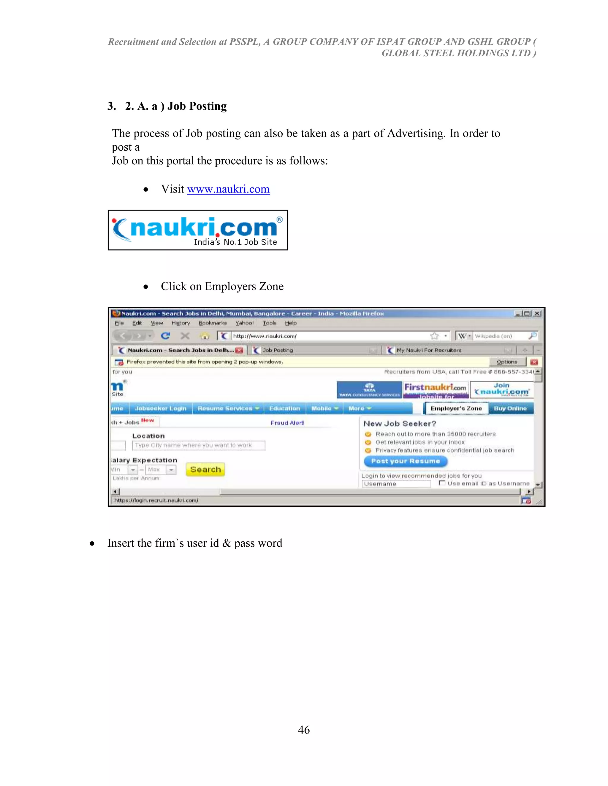 Recruitment and Selection at PSSPL, A GROUP COMPANY OF ISPAT GROUP AND GSHL GROUP (
                                                        GLOBAL STEEL HOLDINGS LTD )




3. 2. A. a ) Job Posting

The process of Job posting can also be taken as a part of Advertising. In order to
post a
Job on this portal the procedure is as follows:

           Visit www.naukri.com




           Click on Employers Zone




Insert the firm`s user id & pass word




                                        46
 