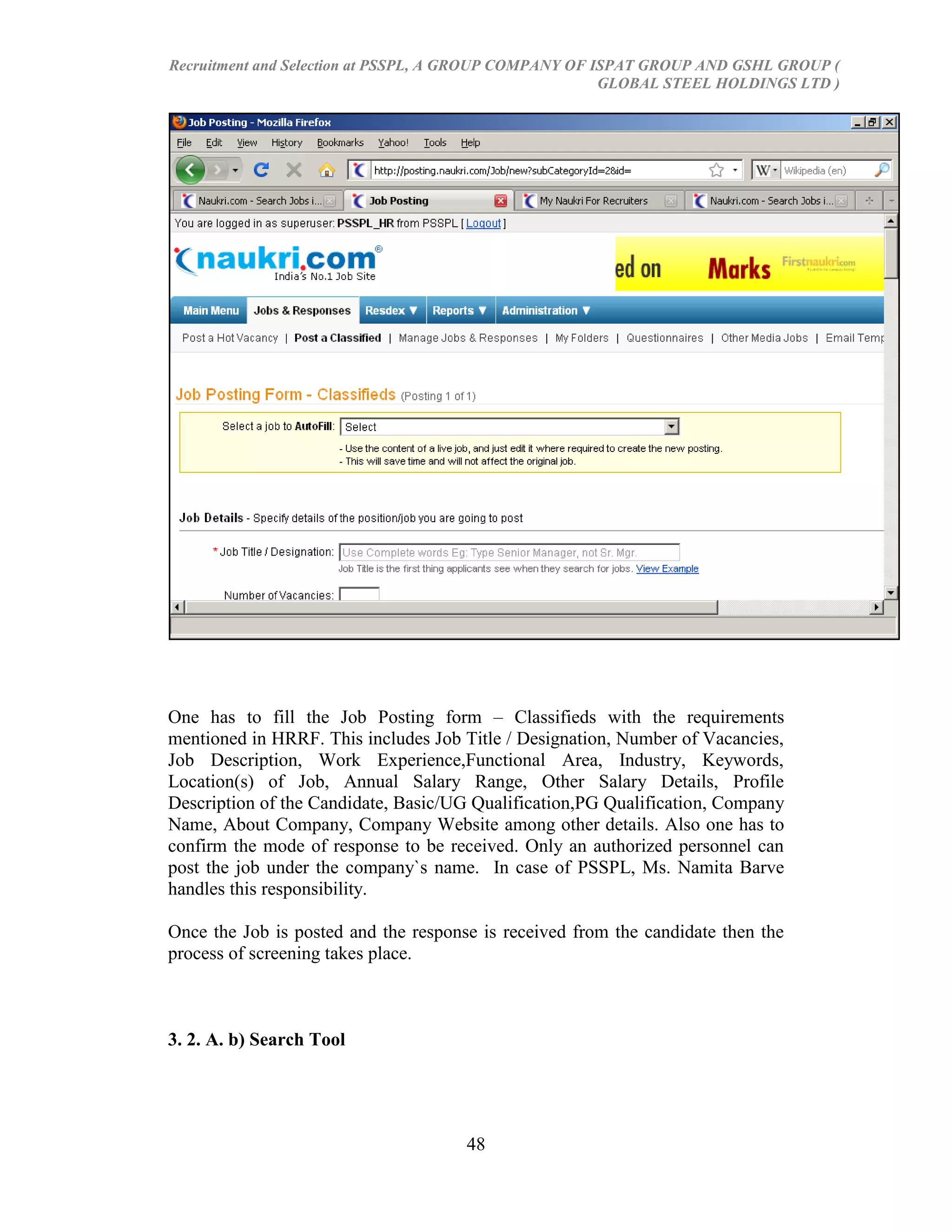 Recruitment and Selection at PSSPL, A GROUP COMPANY OF ISPAT GROUP AND GSHL GROUP (
                                                        GLOBAL STEEL HOLDINGS LTD )




One has to fill the Job Posting form – Classifieds with the requirements
mentioned in HRRF. This includes Job Title / Designation, Number of Vacancies,
Job Description, Work Experience,Functional Area, Industry, Keywords,
Location(s) of Job, Annual Salary Range, Other Salary Details, Profile
Description of the Candidate, Basic/UG Qualification,PG Qualification, Company
Name, About Company, Company Website among other details. Also one has to
confirm the mode of response to be received. Only an authorized personnel can
post the job under the company`s name. In case of PSSPL, Ms. Namita Barve
handles this responsibility.

Once the Job is posted and the response is received from the candidate then the
process of screening takes place.



3. 2. A. b) Search Tool




                                      48
 