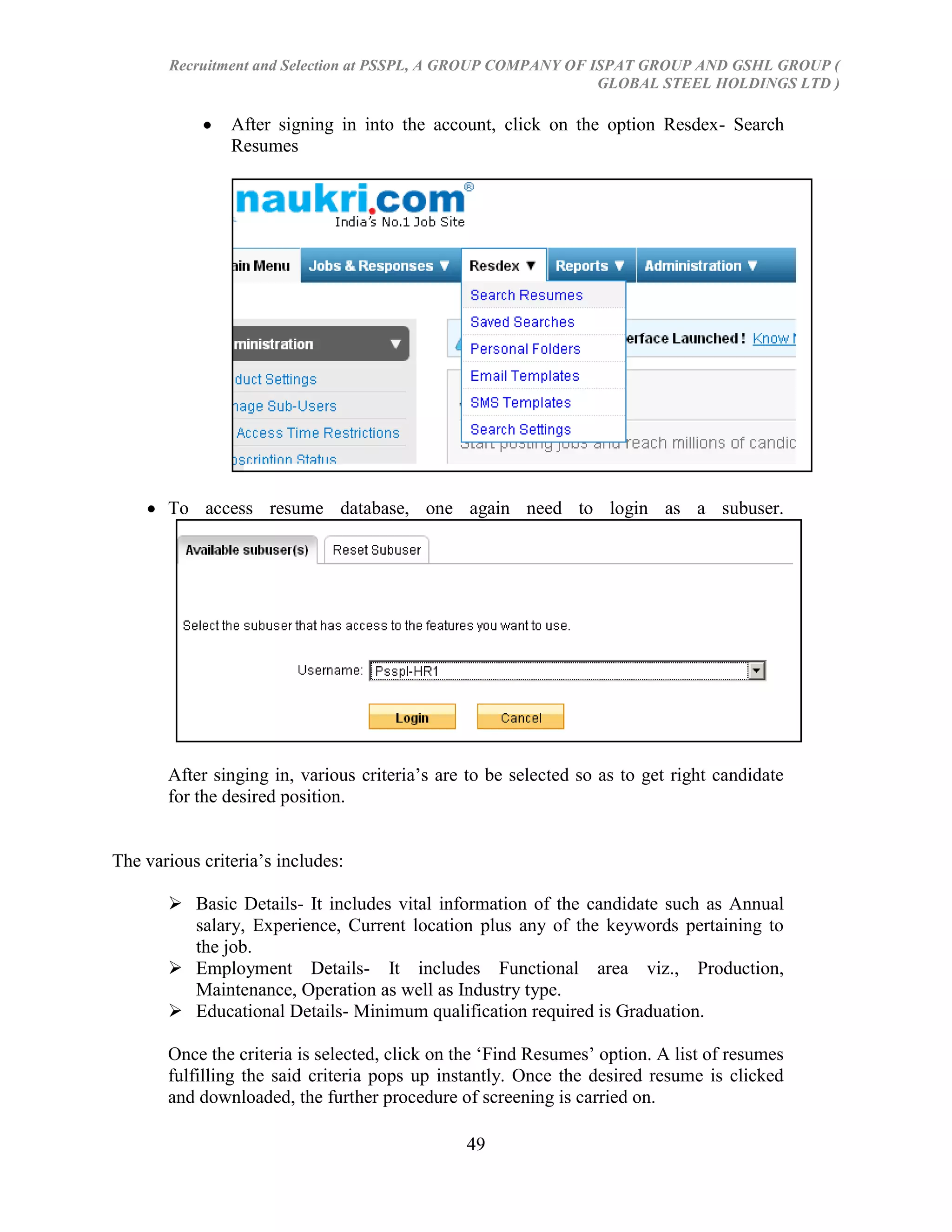 Recruitment and Selection at PSSPL, A GROUP COMPANY OF ISPAT GROUP AND GSHL GROUP (
                                                               GLOBAL STEEL HOLDINGS LTD )

                After signing in into the account, click on the option Resdex- Search
                Resumes




       To access resume database, one again need to login as a subuser.




       After singing in, various criteria‘s are to be selected so as to get right candidate
       for the desired position.


The various criteria‘s includes:

        Basic Details- It includes vital information of the candidate such as Annual
         salary, Experience, Current location plus any of the keywords pertaining to
         the job.
        Employment Details- It includes Functional area viz., Production,
         Maintenance, Operation as well as Industry type.
        Educational Details- Minimum qualification required is Graduation.

       Once the criteria is selected, click on the ‗Find Resumes‘ option. A list of resumes
       fulfilling the said criteria pops up instantly. Once the desired resume is clicked
       and downloaded, the further procedure of screening is carried on.

                                               49
 