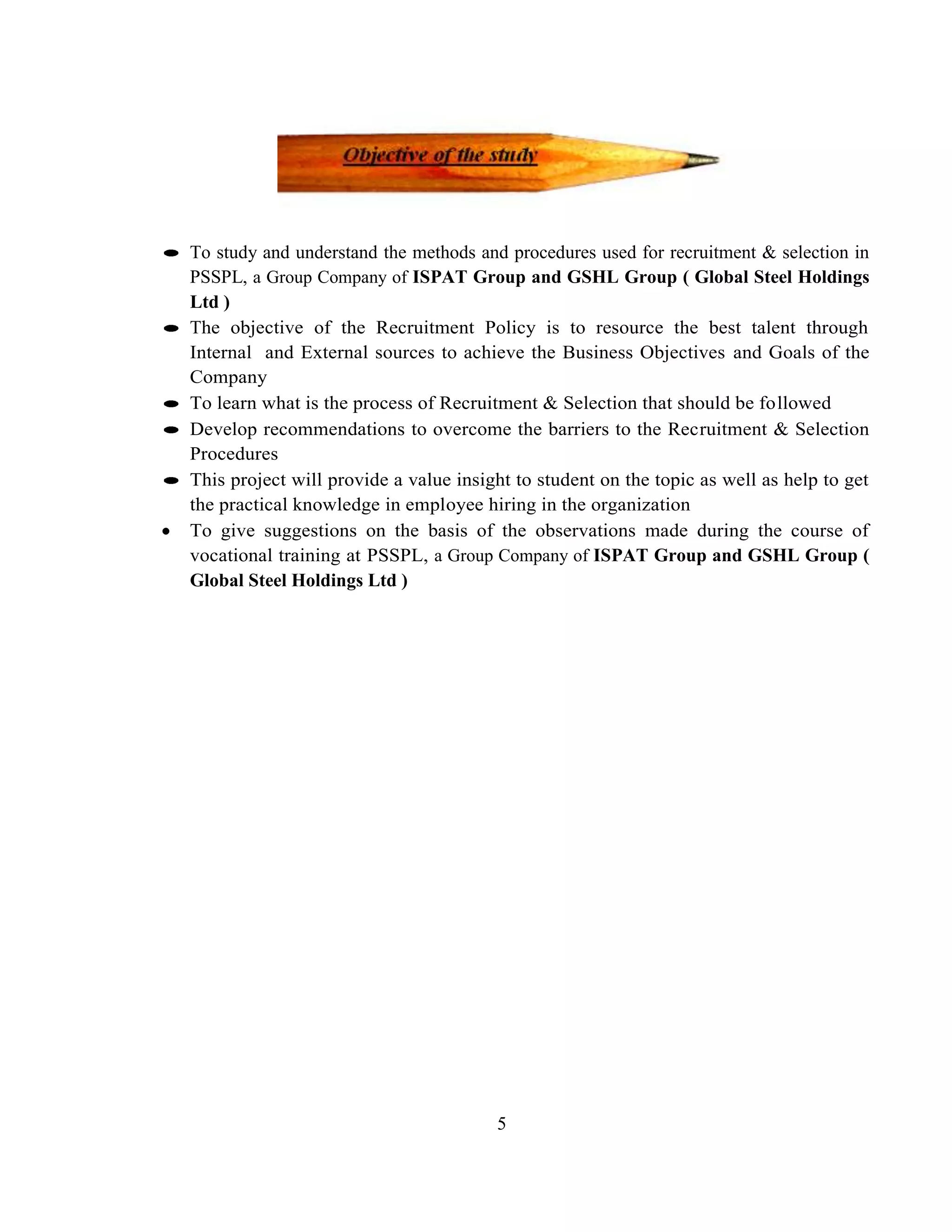 To study and understand the methods and procedures used for recruitment & selection in
PSSPL, a Group Company of ISPAT Group and GSHL Group ( Global Steel Holdings
Ltd )
The objective of the Recruitment Policy is to resource the best talent through
Internal and External sources to achieve the Business Objectives and Goals of the
Company
To learn what is the process of Recruitment & Selection that should be followed
Develop recommendations to overcome the barriers to the Recruitment & Selection
Procedures
This project will provide a value insight to student on the topic as well as help to get
the practical knowledge in employee hiring in the organization
To give suggestions on the basis of the observations made during the course of
vocational training at PSSPL, a Group Company of ISPAT Group and GSHL Group (
Global Steel Holdings Ltd )




                                       5
 
