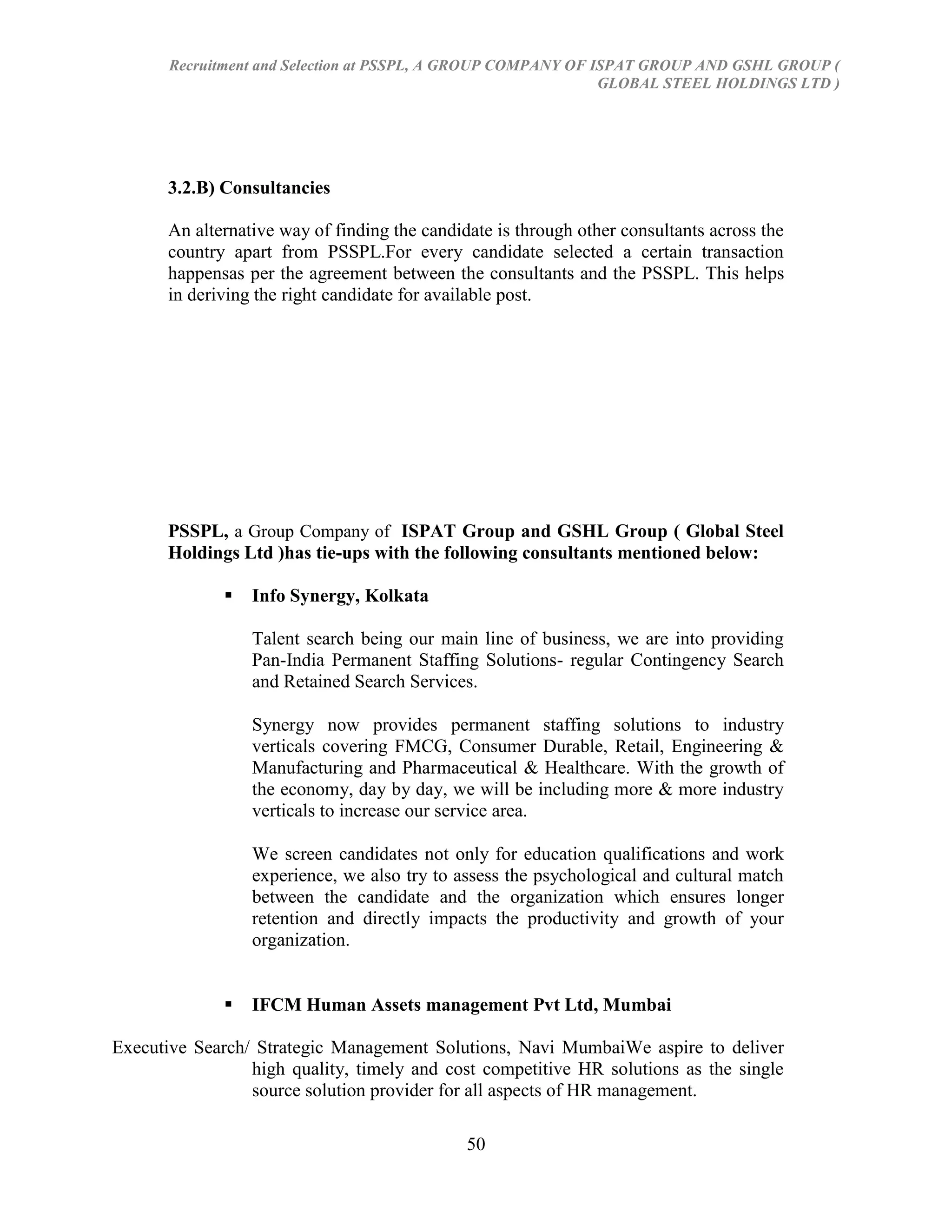 Recruitment and Selection at PSSPL, A GROUP COMPANY OF ISPAT GROUP AND GSHL GROUP (
                                                               GLOBAL STEEL HOLDINGS LTD )




       3.2.B) Consultancies

       An alternative way of finding the candidate is through other consultants across the
       country apart from PSSPL.For every candidate selected a certain transaction
       happensas per the agreement between the consultants and the PSSPL. This helps
       in deriving the right candidate for available post.




       PSSPL, a Group Company of ISPAT Group and GSHL Group ( Global Steel
       Holdings Ltd )has tie-ups with the following consultants mentioned below:

                 Info Synergy, Kolkata

                  Talent search being our main line of business, we are into providing
                  Pan-India Permanent Staffing Solutions- regular Contingency Search
                  and Retained Search Services.

                  Synergy now provides permanent staffing solutions to industry
                  verticals covering FMCG, Consumer Durable, Retail, Engineering &
                  Manufacturing and Pharmaceutical & Healthcare. With the growth of
                  the economy, day by day, we will be including more & more industry
                  verticals to increase our service area.

                  We screen candidates not only for education qualifications and work
                  experience, we also try to assess the psychological and cultural match
                  between the candidate and the organization which ensures longer
                  retention and directly impacts the productivity and growth of your
                  organization.


                 IFCM Human Assets management Pvt Ltd, Mumbai

Executive Search/ Strategic Management Solutions, Navi MumbaiWe aspire to deliver
                 high quality, timely and cost competitive HR solutions as the single
                 source solution provider for all aspects of HR management.

                                               50
 