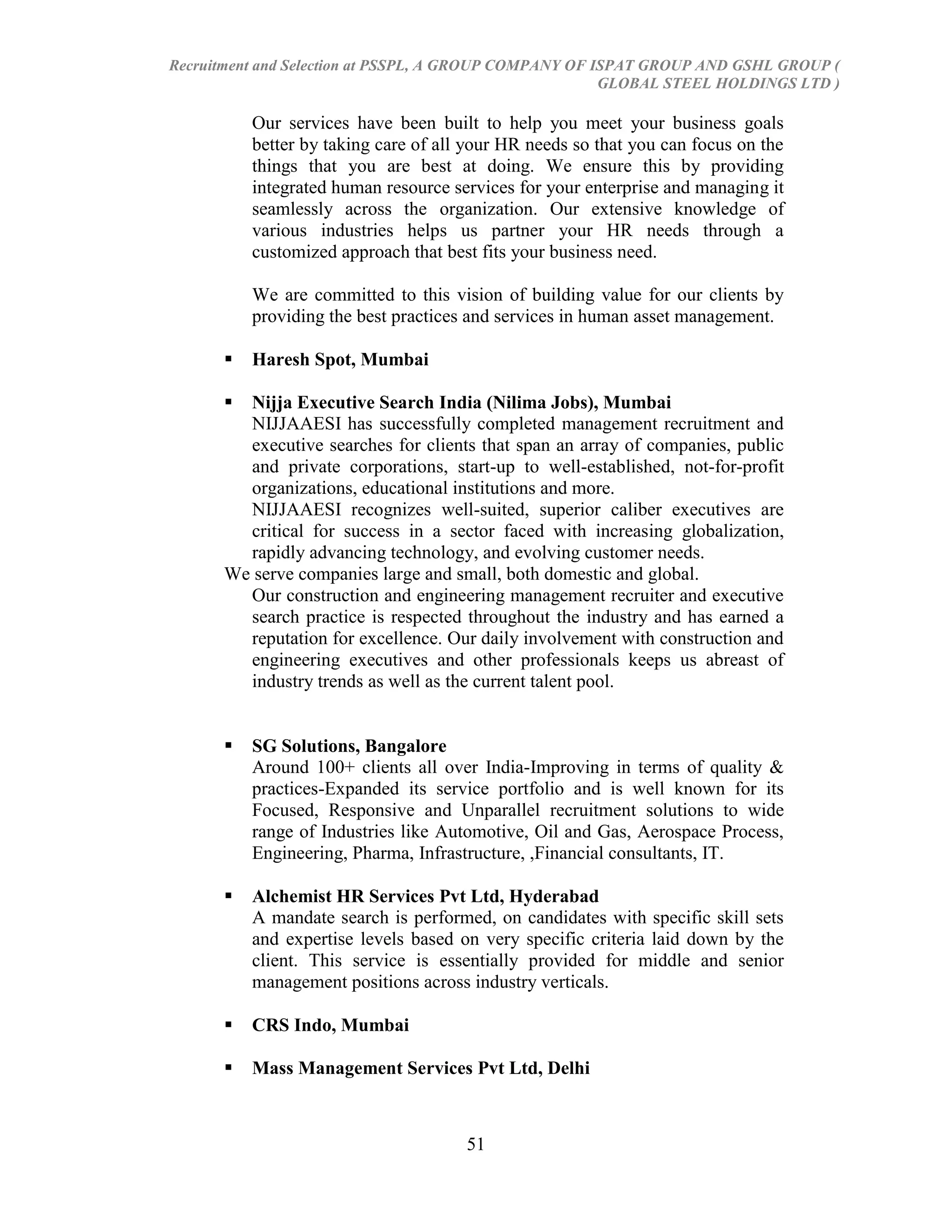 Recruitment and Selection at PSSPL, A GROUP COMPANY OF ISPAT GROUP AND GSHL GROUP (
                                                        GLOBAL STEEL HOLDINGS LTD )

          Our services have been built to help you meet your business goals
          better by taking care of all your HR needs so that you can focus on the
          things that you are best at doing. We ensure this by providing
          integrated human resource services for your enterprise and managing it
          seamlessly across the organization. Our extensive knowledge of
          various industries helps us partner your HR needs through a
          customized approach that best fits your business need.

          We are committed to this vision of building value for our clients by
          providing the best practices and services in human asset management.

         Haresh Spot, Mumbai

       Nijja Executive Search India (Nilima Jobs), Mumbai
        NIJJAAESI has successfully completed management recruitment and
        executive searches for clients that span an array of companies, public
        and private corporations, start-up to well-established, not-for-profit
        organizations, educational institutions and more.
        NIJJAAESI recognizes well-suited, superior caliber executives are
        critical for success in a sector faced with increasing globalization,
        rapidly advancing technology, and evolving customer needs.
      We serve companies large and small, both domestic and global.
        Our construction and engineering management recruiter and executive
        search practice is respected throughout the industry and has earned a
        reputation for excellence. Our daily involvement with construction and
        engineering executives and other professionals keeps us abreast of
        industry trends as well as the current talent pool.


         SG Solutions, Bangalore
          Around 100+ clients all over India-Improving in terms of quality &
          practices-Expanded its service portfolio and is well known for its
          Focused, Responsive and Unparallel recruitment solutions to wide
          range of Industries like Automotive, Oil and Gas, Aerospace Process,
          Engineering, Pharma, Infrastructure, ,Financial consultants, IT.

         Alchemist HR Services Pvt Ltd, Hyderabad
          A mandate search is performed, on candidates with specific skill sets
          and expertise levels based on very specific criteria laid down by the
          client. This service is essentially provided for middle and senior
          management positions across industry verticals.

         CRS Indo, Mumbai

         Mass Management Services Pvt Ltd, Delhi



                                      51
 