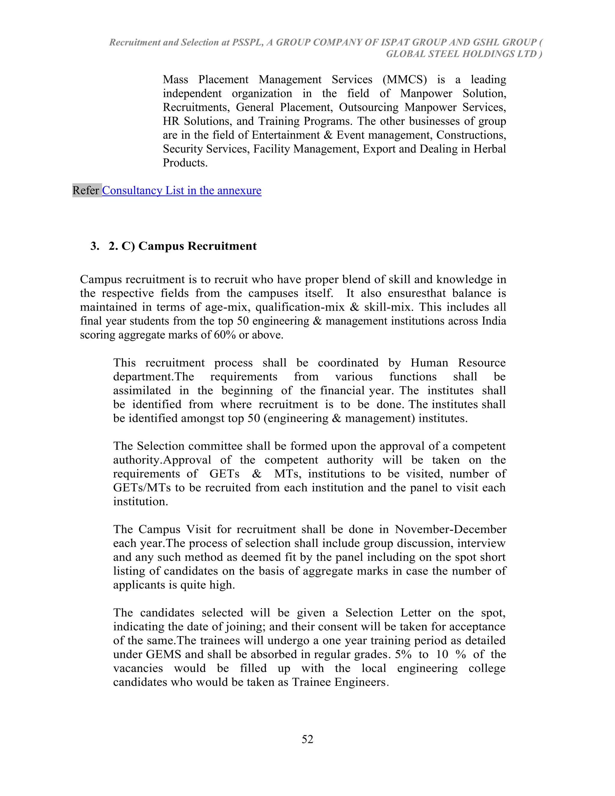 Recruitment and Selection at PSSPL, A GROUP COMPANY OF ISPAT GROUP AND GSHL GROUP (
                                                               GLOBAL STEEL HOLDINGS LTD )

                  Mass Placement Management Services (MMCS) is a leading
                  independent organization in the field of Manpower Solution,
                  Recruitments, General Placement, Outsourcing Manpower Services,
                  HR Solutions, and Training Programs. The other businesses of group
                  are in the field of Entertainment & Event management, Constructions,
                  Security Services, Facility Management, Export and Dealing in Herbal
                  Products.

Refer Consultancy List in the annexure



   3. 2. C) Campus Recruitment

 Campus recruitment is to recruit who have proper blend of skill and knowledge in
 the respective fields from the campuses itself. It also ensuresthat balance is
 maintained in terms of age-mix, qualification-mix & skill-mix. This includes all
 final year students from the top 50 engineering & management institutions across India
 scoring aggregate marks of 60% or above.

        This recruitment process shall be coordinated by Human Resource
        department.The requirements from various functions shall be
        assimilated in the beginning of the financial year. The institutes shall
        be identified from where recruitment is to be done. The institutes shall
        be identified amongst top 50 (engineering & management) institutes.

        The Selection committee shall be formed upon the approval of a competent
        authority.Approval of the competent authority will be taken on the
        requirements of GETs & MTs, institutions to be visited, number of
        GETs/MTs to be recruited from each institution and the panel to visit each
        institution.

        The Campus Visit for recruitment shall be done in November-December
        each year.The process of selection shall include group discussion, interview
        and any such method as deemed fit by the panel including on the spot short
        listing of candidates on the basis of aggregate marks in case the number of
        applicants is quite high.

        The candidates selected will be given a Selection Letter on the spot,
        indicating the date of joining; and their consent will be taken for acceptance
        of the same.The trainees will undergo a one year training period as detailed
        under GEMS and shall be absorbed in regular grades. 5% to 10 % of the
        vacancies would be filled up with the local engineering college
        candidates who would be taken as Trainee Engineers .



                                             52
 