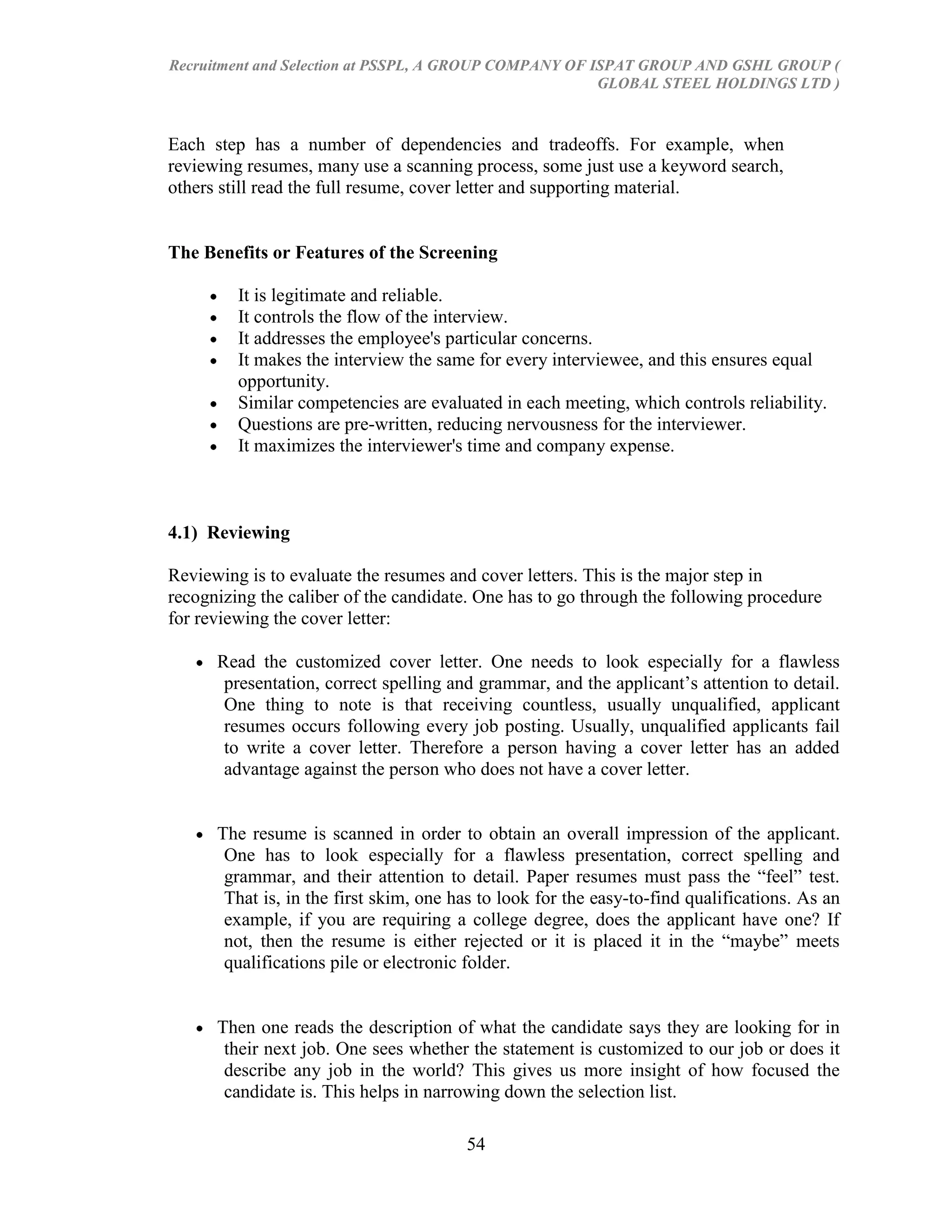 Recruitment and Selection at PSSPL, A GROUP COMPANY OF ISPAT GROUP AND GSHL GROUP (
                                                        GLOBAL STEEL HOLDINGS LTD )



Each step has a number of dependencies and tradeoffs. For example, when
reviewing resumes, many use a scanning process, some just use a keyword search,
others still read the full resume, cover letter and supporting material.


The Benefits or Features of the Screening

         It is legitimate and reliable.
         It controls the flow of the interview.
         It addresses the employee's particular concerns.
         It makes the interview the same for every interviewee, and this ensures equal
         opportunity.
         Similar competencies are evaluated in each meeting, which controls reliability.
         Questions are pre-written, reducing nervousness for the interviewer.
         It maximizes the interviewer's time and company expense.



4.1) Reviewing

Reviewing is to evaluate the resumes and cover letters. This is the major step in
recognizing the caliber of the candidate. One has to go through the following procedure
for reviewing the cover letter:

      Read the customized cover letter. One needs to look especially for a flawless
       presentation, correct spelling and grammar, and the applicant‘s attention to detail.
       One thing to note is that receiving countless, usually unqualified, applicant
       resumes occurs following every job posting. Usually, unqualified applicants fail
       to write a cover letter. Therefore a person having a cover letter has an added
       advantage against the person who does not have a cover letter.


      The resume is scanned in order to obtain an overall impression of the applicant.
       One has to look especially for a flawless presentation, correct spelling and
       grammar, and their attention to detail. Paper resumes must pass the ―feel‖ test.
       That is, in the first skim, one has to look for the easy-to-find qualifications. As an
       example, if you are requiring a college degree, does the applicant have one? If
       not, then the resume is either rejected or it is placed it in the ―maybe‖ meets
       qualifications pile or electronic folder.


      Then one reads the description of what the candidate says they are looking for in
       their next job. One sees whether the statement is customized to our job or does it
       describe any job in the world? This gives us more insight of how focused the
       candidate is. This helps in narrowing down the selection list.

                                        54
 