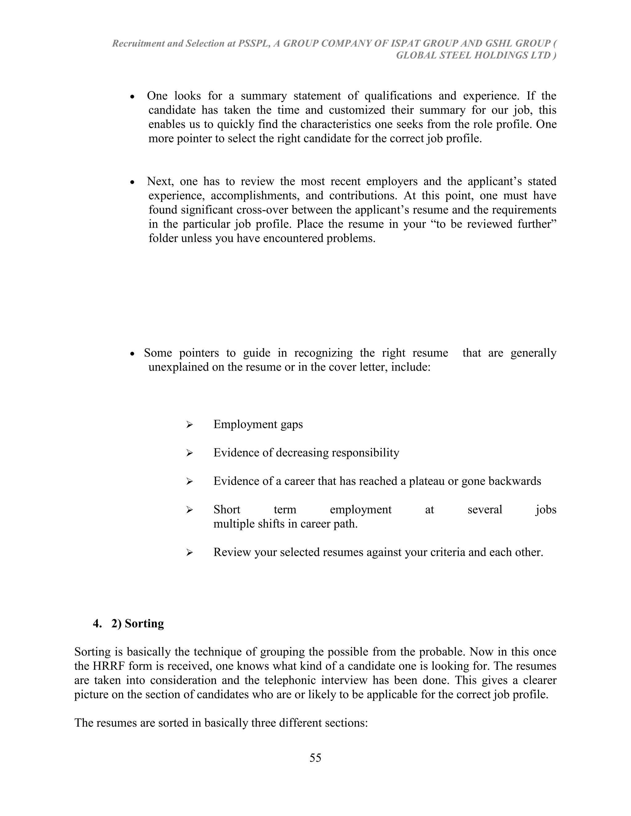 Recruitment and Selection at PSSPL, A GROUP COMPANY OF ISPAT GROUP AND GSHL GROUP (
                                                               GLOBAL STEEL HOLDINGS LTD )



               One looks for a summary statement of qualifications and experience. If the
               candidate has taken the time and customized their summary for our job, this
               enables us to quickly find the characteristics one seeks from the role profile. One
               more pointer to select the right candidate for the correct job profile.


               Next, one has to review the most recent employers and the applicant‘s stated
               experience, accomplishments, and contributions. At this point, one must have
               found significant cross-over between the applicant‘s resume and the requirements
               in the particular job profile. Place the resume in your ―to be reviewed further‖
               folder unless you have encountered problems.




              Some pointers to guide in recognizing the right resume            that are generally
               unexplained on the resume or in the cover letter, include:



                           Employment gaps

                           Evidence of decreasing responsibility

                           Evidence of a career that has reached a plateau or gone backwards

                           Short       term         employment         at       several       jobs
                            multiple shifts in career path.

                           Review your selected resumes against your criteria and each other.




   4. 2) Sorting

Sorting is basically the technique of grouping the possible from the probable. Now in this once
the HRRF form is received, one knows what kind of a candidate one is looking for. The resumes
are taken into consideration and the telephonic interview has been done. This gives a clearer
picture on the section of candidates who are or likely to be applicable for the correct job profile.

The resumes are sorted in basically three different sections:

                                                55
 