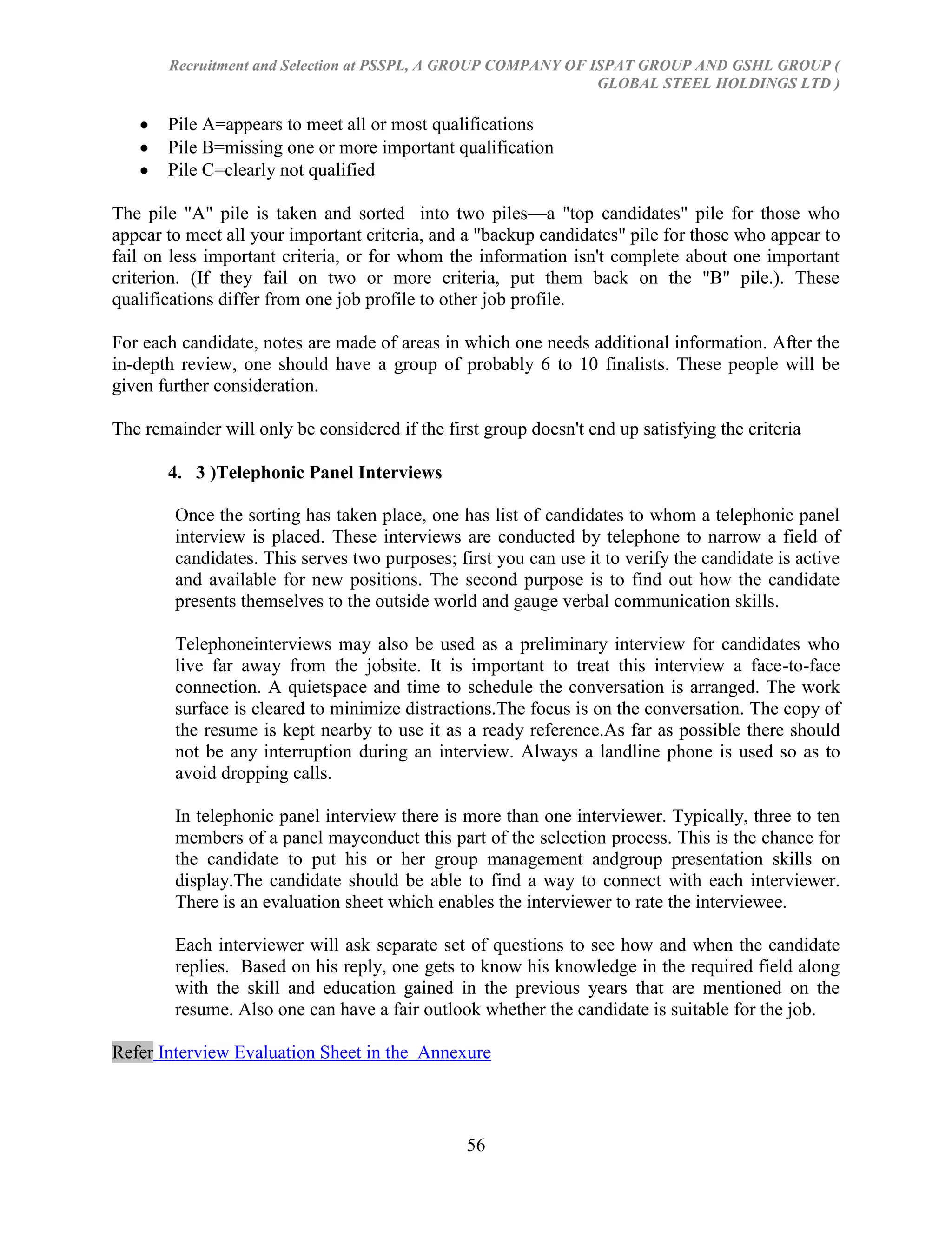 Recruitment and Selection at PSSPL, A GROUP COMPANY OF ISPAT GROUP AND GSHL GROUP (
                                                               GLOBAL STEEL HOLDINGS LTD )

       Pile A=appears to meet all or most qualifications
       Pile B=missing one or more important qualification
       Pile C=clearly not qualified

The pile "A" pile is taken and sorted into two piles—a "top candidates" pile for those who
appear to meet all your important criteria, and a "backup candidates" pile for those who appear to
fail on less important criteria, or for whom the information isn't complete about one important
criterion. (If they fail on two or more criteria, put them back on the "B" pile.). These
qualifications differ from one job profile to other job profile.

For each candidate, notes are made of areas in which one needs additional information. After the
in-depth review, one should have a group of probably 6 to 10 finalists. These people will be
given further consideration.

The remainder will only be considered if the first group doesn't end up satisfying the criteria

       4. 3 )Telephonic Panel Interviews

        Once the sorting has taken place, one has list of candidates to whom a telephonic panel
        interview is placed. These interviews are conducted by telephone to narrow a field of
        candidates. This serves two purposes; first you can use it to verify the candidate is active
        and available for new positions. The second purpose is to find out how the candidate
        presents themselves to the outside world and gauge verbal communication skills.

        Telephoneinterviews may also be used as a preliminary interview for candidates who
        live far away from the jobsite. It is important to treat this interview a face-to-face
        connection. A quietspace and time to schedule the conversation is arranged. The work
        surface is cleared to minimize distractions.The focus is on the conversation. The copy of
        the resume is kept nearby to use it as a ready reference.As far as possible there should
        not be any interruption during an interview. Always a landline phone is used so as to
        avoid dropping calls.

        In telephonic panel interview there is more than one interviewer. Typically, three to ten
        members of a panel mayconduct this part of the selection process. This is the chance for
        the candidate to put his or her group management andgroup presentation skills on
        display.The candidate should be able to find a way to connect with each interviewer.
        There is an evaluation sheet which enables the interviewer to rate the interviewee.

        Each interviewer will ask separate set of questions to see how and when the candidate
        replies. Based on his reply, one gets to know his knowledge in the required field along
        with the skill and education gained in the previous years that are mentioned on the
        resume. Also one can have a fair outlook whether the candidate is suitable for the job.

Refer Interview Evaluation Sheet in the Annexure



                                                56
 