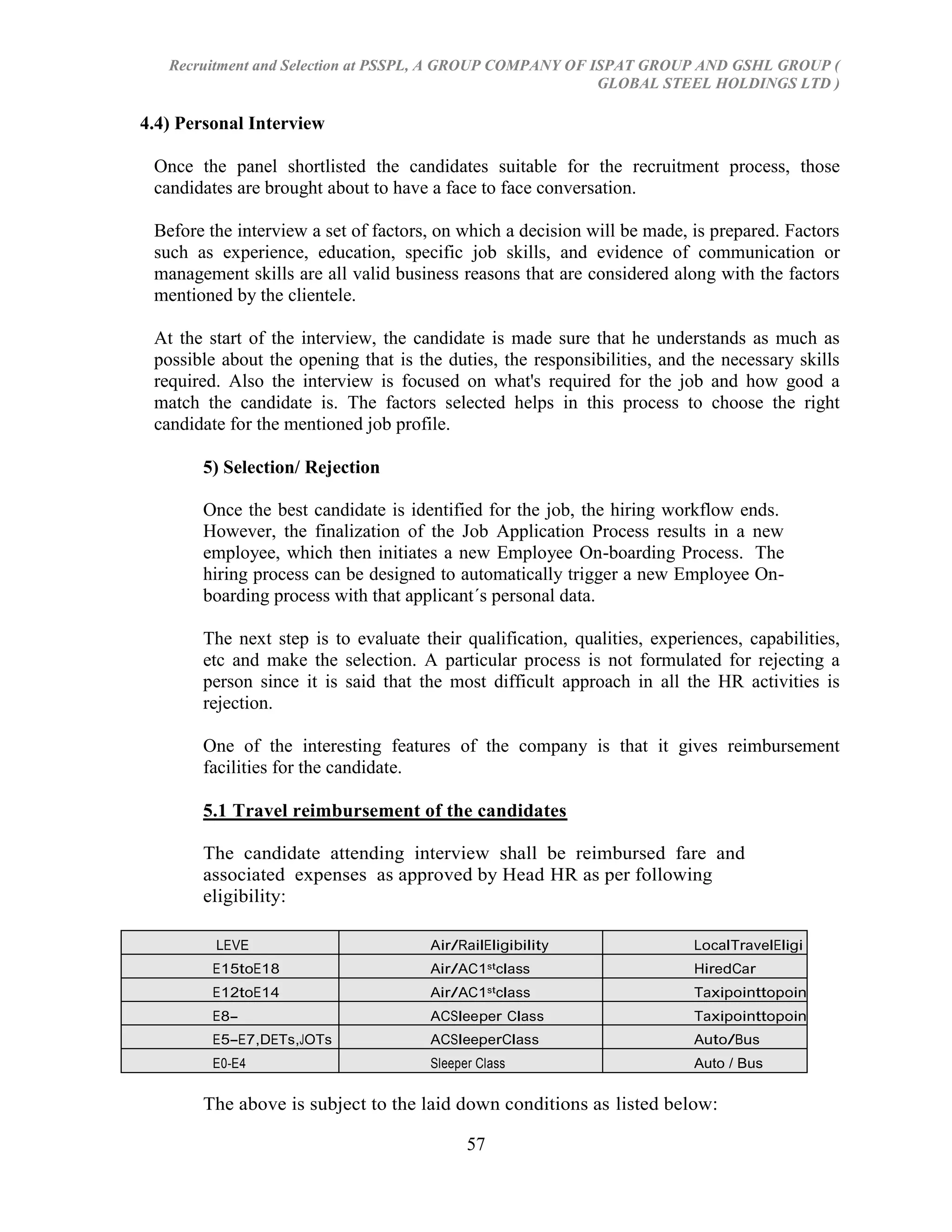 Recruitment and Selection at PSSPL, A GROUP COMPANY OF ISPAT GROUP AND GSHL GROUP (
                                                           GLOBAL STEEL HOLDINGS LTD )

4.4) Personal Interview

 Once the panel shortlisted the candidates suitable for the recruitment process, those
 candidates are brought about to have a face to face conversation.

 Before the interview a set of factors, on which a decision will be made, is prepared. Factors
 such as experience, education, specific job skills, and evidence of communication or
 management skills are all valid business reasons that are considered along with the factors
 mentioned by the clientele.

 At the start of the interview, the candidate is made sure that he understands as much as
 possible about the opening that is the duties, the responsibilities, and the necessary skills
 required. Also the interview is focused on what's required for the job and how good a
 match the candidate is. The factors selected helps in this process to choose the right
 candidate for the mentioned job profile.

       5) Selection/ Rejection

       Once the best candidate is identified for the job, the hiring workflow ends.
       However, the finalization of the Job Application Process results in a new
       employee, which then initiates a new Employee On-boarding Process. The
       hiring process can be designed to automatically trigger a new Employee On-
       boarding process with that applicant´s personal data.

       The next step is to evaluate their qualification, qualities, experiences, capabilities,
       etc and make the selection. A particular process is not formulated for rejecting a
       person since it is said that the most difficult approach in all the HR activities is
       rejection.

       One of the interesting features of the company is that it gives reimbursement
       facilities for the candidate.

       5.1 Travel reimbursement of the candidates

       The candidate attending interview shall be reimbursed fare and
       associated expenses as approved by Head HR as per following
       eligibility:

         LEVE                         Air/RailEligibility                 LocalTravelEligi
           L                                                              bility
         E15toE18                     Air/AC1stclass                      HiredCar
         E12toE14                     Air/AC1stclass                      Taxipointtopoin
                                                                          t
         E8-                          ACSleeper Class                     Taxipointtopoin
         E11,GETsandMTs                                                   t
         E5-E7,DETs,JOTs              ACSleeperClass                      Auto/Bus
         E0-E4                        Sleeper Class                       Auto / Bus

       The above is subject to the laid down conditions as listed below:

                                            57
 