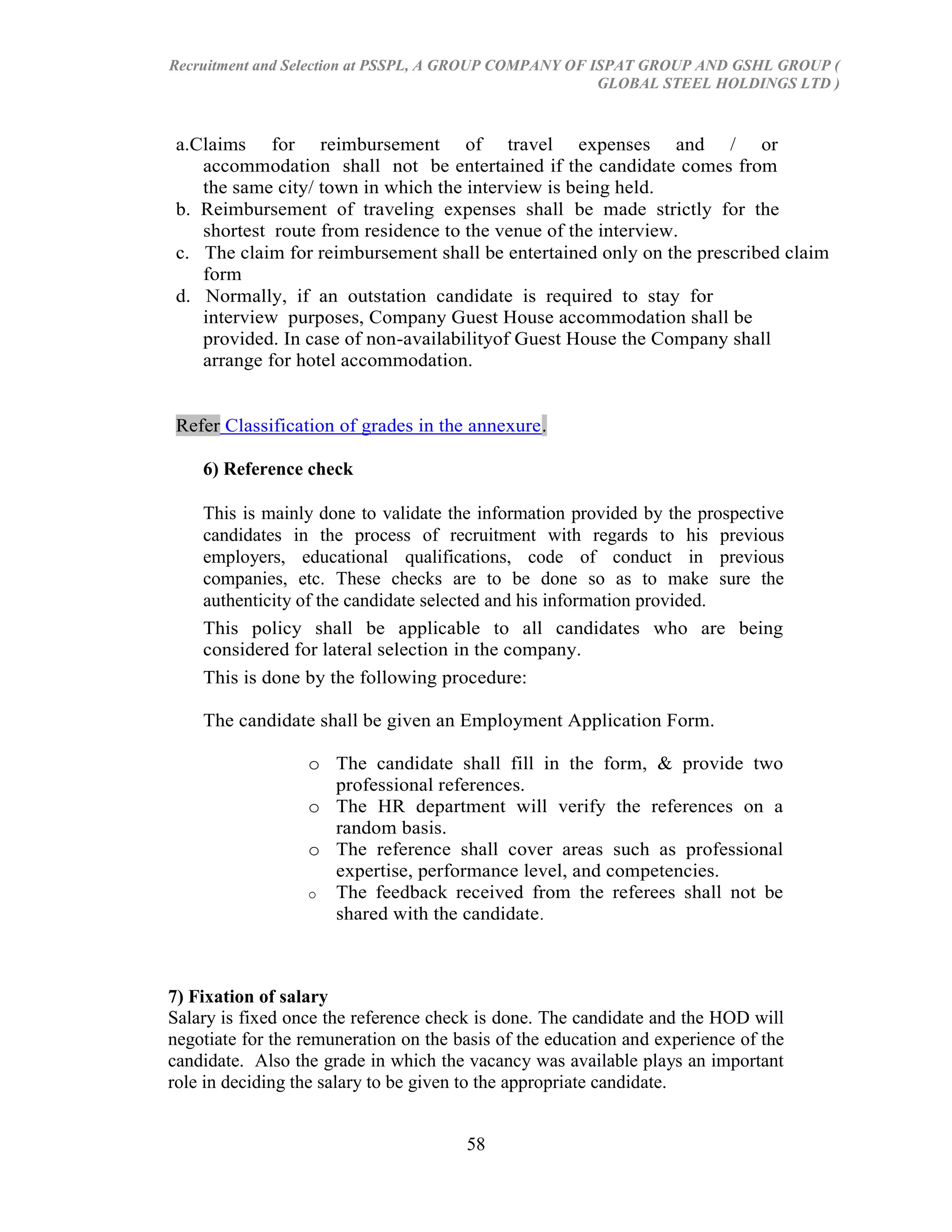 Recruitment and Selection at PSSPL, A GROUP COMPANY OF ISPAT GROUP AND GSHL GROUP (
                                                        GLOBAL STEEL HOLDINGS LTD )



 a.Claims for reimbursement of travel expenses and / or
    accommodation shall not be entertained if the candidate comes from
    the same city/ town in which the interview is being held.
 b. Reimbursement of traveling expenses shall be made strictly for the
    shortest route from residence to the venue of the interview.
 c. The claim for reimbursement shall be entertained only on the prescribed claim
    form
 d. Normally, if an outstation candidate is required to stay for
    interview purposes, Company Guest House accommodation shall be
    provided. In case of non-availabilityof Guest House the Company shall
    arrange for hotel accommodation.


 Refer Classification of grades in the annexure.

    6) Reference check

    This is mainly done to validate the information provided by the prospective
    candidates in the process of recruitment with regards to his previous
    employers, educational qualifications, code of conduct in previous
    companies, etc. These checks are to be done so as to make sure the
    authenticity of the candidate selected and his information provided.
    This policy shall be applicable to all candidates who are being
    considered for lateral selection in the company.
    This is done by the following procedure:

    The candidate shall be given an Employment Application Form.

                  o The candidate shall fill in the form, & provide two
                    professional references.
                  o The HR department will verify the references on a
                    random basis.
                  o The reference shall cover areas such as professional
                    expertise, performance level, and competencies.
                  o The feedback received from the referees shall not be
                    shared with the candidate .



7) Fixation of salary
Salary is fixed once the reference check is done. The candidate and the HOD will
negotiate for the remuneration on the basis of the education and experience of the
candidate. Also the grade in which the vacancy was available plays an important
role in deciding the salary to be given to the appropriate candidate.


                                       58
 