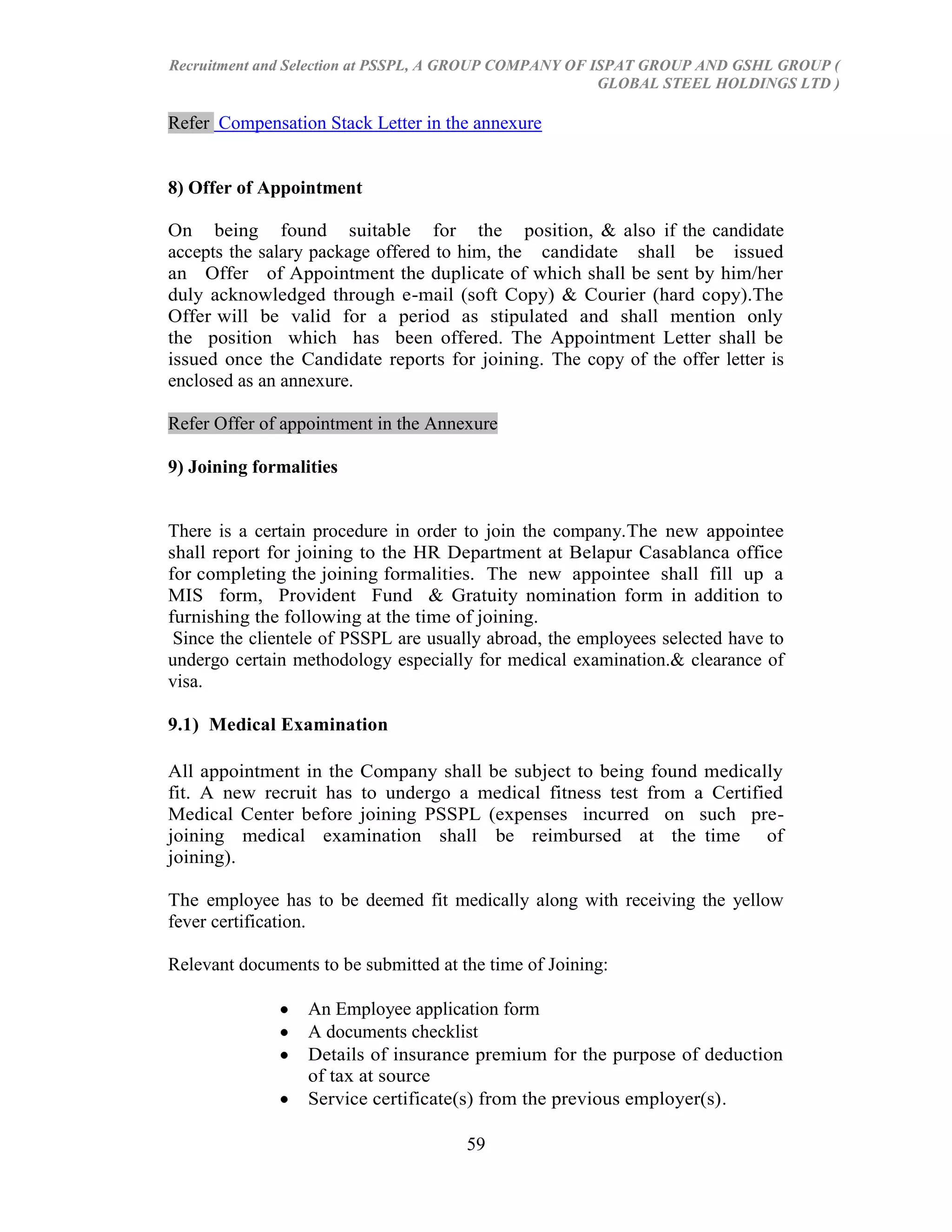 Recruitment and Selection at PSSPL, A GROUP COMPANY OF ISPAT GROUP AND GSHL GROUP (
                                                        GLOBAL STEEL HOLDINGS LTD )

Refer Compensation Stack Letter in the annexure


8) Offer of Appointment

On being found suitable for the position, & also if the candidate
accepts the salary package offered to him, the candidate shall be issued
an Offer of Appointment the duplicate of which shall be sent by him/her
duly acknowledged through e-mail (soft Copy) & Courier (hard copy).The
Offer will be valid for a period as stipulated and shall mention only
the position which has been offered. The Appointment Letter shall be
issued once the Candidate reports for joining. The copy of the offer letter is
enclosed as an annexure.

Refer Offer of appointment in the Annexure

9) Joining formalities


There is a certain procedure in order to join the company.The new appointee
shall report for joining to the HR Department at Belapur Casablanca office
for completing the joining formalities. The new appointee shall fill up a
MIS form, Provident Fund & Gratuity nomination form in addition to
furnishing the following at the time of joining.
 Since the clientele of PSSPL are usually abroad, the employees selected have to
undergo certain methodology especially for medical examination.& clearance of
visa.

9.1) Medical Examination

All appointment in the Company shall be subject to being found medically
fit. A new recruit has to undergo a medical fitness test from a Certified
Medical Center before joining PSSPL (expenses incurred on such pre-
joining medical examination shall be reimbursed at the time of
joining).

The employee has to be deemed fit medically along with receiving the yellow
fever certification.

Relevant documents to be submitted at the time of Joining:

                  An Employee application form
                  A documents checklist
                  Details of insurance premium for the purpose of deduction
                  of tax at source
                  Service certificate(s) from the previous employer(s).

                                       59
 