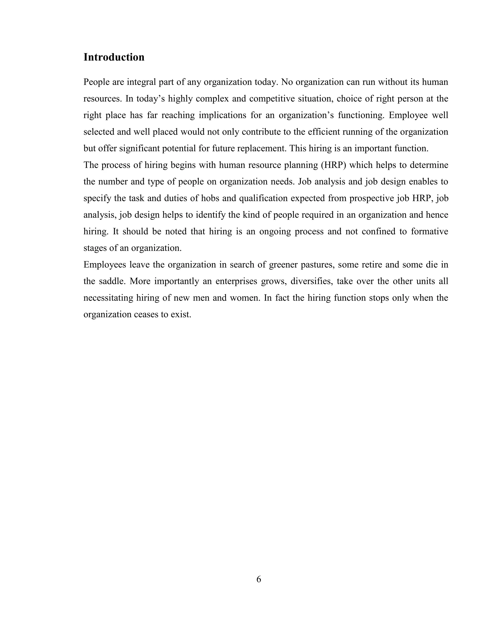 Introduction

People are integral part of any organization today. No organization can run without its human
resources. In today‘s highly complex and competitive situation, choice of right person at the
right place has far reaching implications for an organization‘s functioning. Employee well
selected and well placed would not only contribute to the efficient running of the organization
but offer significant potential for future replacement. This hiring is an important function.
The process of hiring begins with human resource planning (HRP) which helps to determine
the number and type of people on organization needs. Job analysis and job design enables to
specify the task and duties of hobs and qualification expected from prospective job HRP, job
analysis, job design helps to identify the kind of people required in an organization and hence
hiring. It should be noted that hiring is an ongoing process and not confined to formative
stages of an organization.
Employees leave the organization in search of greener pastures, some retire and some die in
the saddle. More importantly an enterprises grows, diversifies, take over the other units all
necessitating hiring of new men and women. In fact the hiring function stops only when the
organization ceases to exist.




                                              6
 