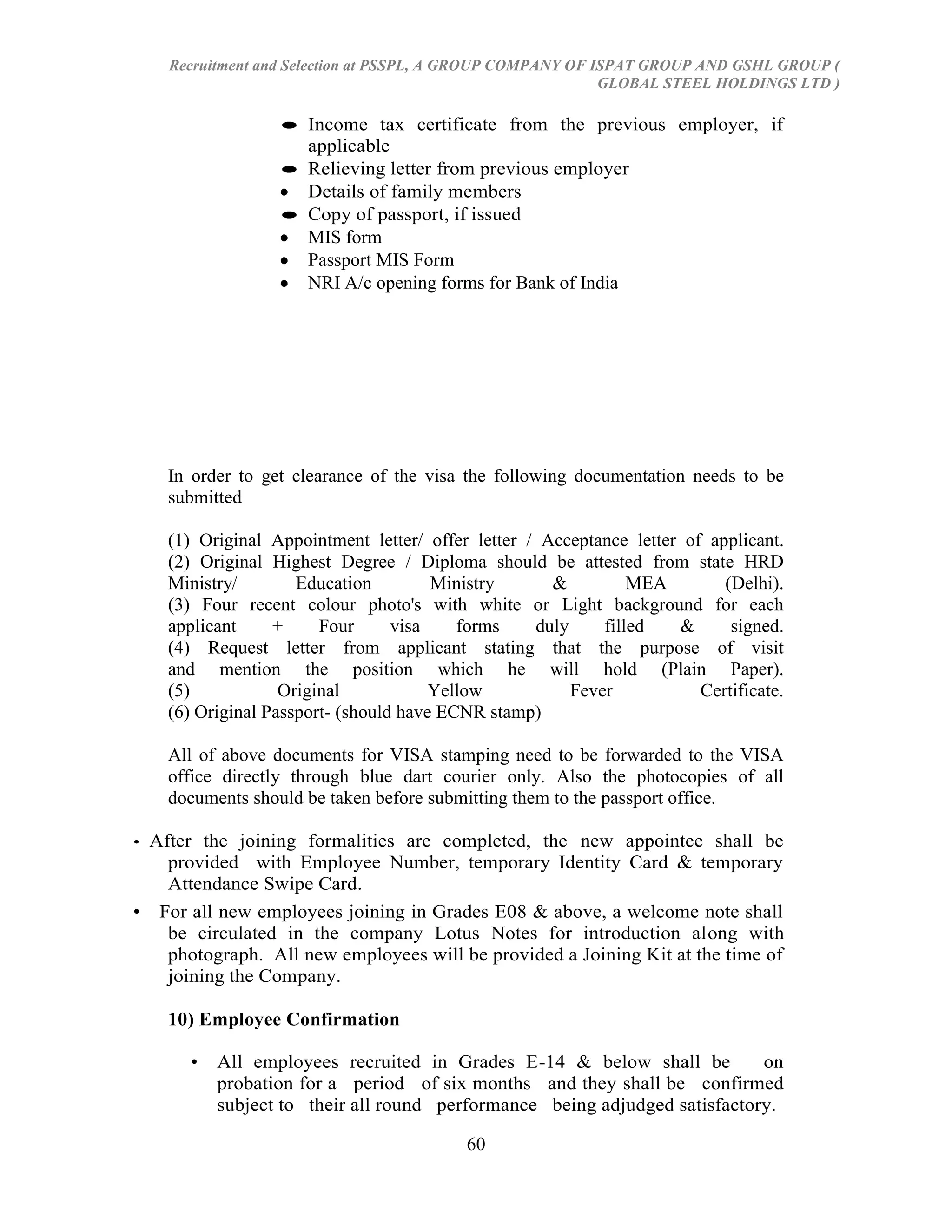 Recruitment and Selection at PSSPL, A GROUP COMPANY OF ISPAT GROUP AND GSHL GROUP (
                                                            GLOBAL STEEL HOLDINGS LTD )

                      Income tax certificate from the previous employer, if
                      applicable
                      Relieving letter from previous employer
                      Details of family members
                      Copy of passport, if issued
                      MIS form
                      Passport MIS Form
                      NRI A/c opening forms for Bank of India




    In order to get clearance of the visa the following documentation needs to be
    submitted

    (1) Original Appointment letter/ offer letter / Acceptance letter of applicant.
    (2) Original Highest Degree / Diploma should be attested from state HRD
    Ministry/        Education         Ministry      &          MEA        (Delhi).
    (3) Four recent colour photo's with white or Light background for each
    applicant     +     Four      visa    forms    duly     filled   &      signed.
    (4) Request letter from applicant stating that the purpose of visit
    and mention the position which he will hold (Plain Paper).
    (5)            Original            Yellow           Fever           Certificate.
    (6) Original Passport- (should have ECNR stamp)

    All of above documents for VISA stamping need to be forwarded to the VISA
    office directly through blue dart courier only. Also the photocopies of all
    documents should be taken before submitting them to the passport office.

•After the joining formalities are completed, the new appointee shall be
   provided with Employee Number, temporary Identity Card & temporary
   Attendance Swipe Card.
• For all new employees joining in Grades E08 & above, a welcome note shall
   be circulated in the company Lotus Notes for introduction along with
   photograph. All new employees will be provided a Joining Kit at the time of
   joining the Company.

    10) Employee Confirmation

      •   All employees recruited in Grades E-14 & below shall be          on
          probation for a period of six months and they shall be confirmed
          subject to their all round performance being adjudged satisfactory.

                                          60
 
