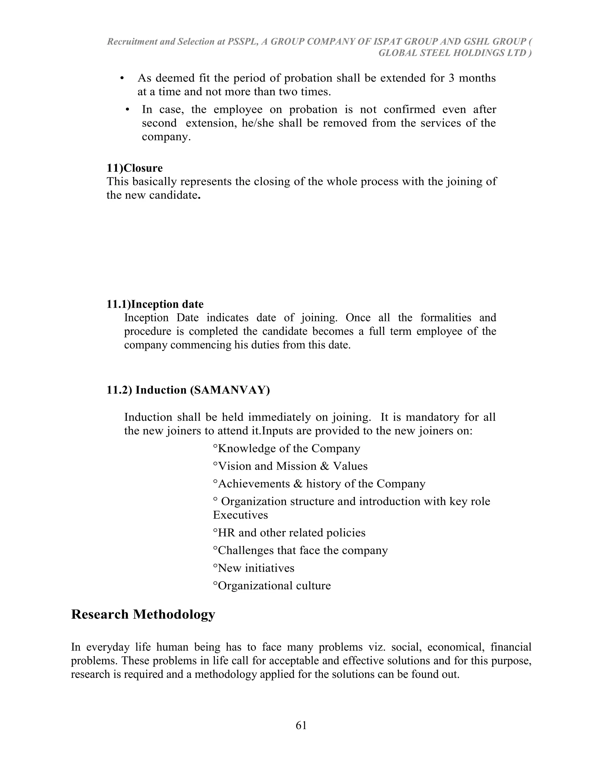 Recruitment and Selection at PSSPL, A GROUP COMPANY OF ISPAT GROUP AND GSHL GROUP (
                                                               GLOBAL STEEL HOLDINGS LTD )

          •     As deemed fit the period of probation shall be extended for 3 months
                at a time and not more than two times.
              • In case, the employee on probation is not confirmed even after
                 second extension, he/she shall be removed from the services of the
                 company.

       11)Closure
       This basically represents the closing of the whole process with the joining of
       the new candidate.




       11.1)Inception date
           Inception Date indicates date of joining. Once all the formalities and
           procedure is completed the candidate becomes a full term employee of the
           company commencing his duties from this date.


       11.2) Induction (SAMANVAY)

              Induction shall be held immediately on joining. It is mandatory for all
              the new joiners to attend it.Inputs are provided to the new joiners on:
                                °Knowledge of the Company
                                °Vision and Mission & Values
                                °Achievements & history of the Company
                                ° Organization structure and introduction with key role
                                Executives
                                °HR and other related policies
                                °Challenges that face the company
                                °New initiatives
                                °Organizational culture

Research Methodology

In everyday life human being has to face many problems viz. social, economical, financial
problems. These problems in life call for acceptable and effective solutions and for this purpose,
research is required and a methodology applied for the solutions can be found out.



                                               61
 