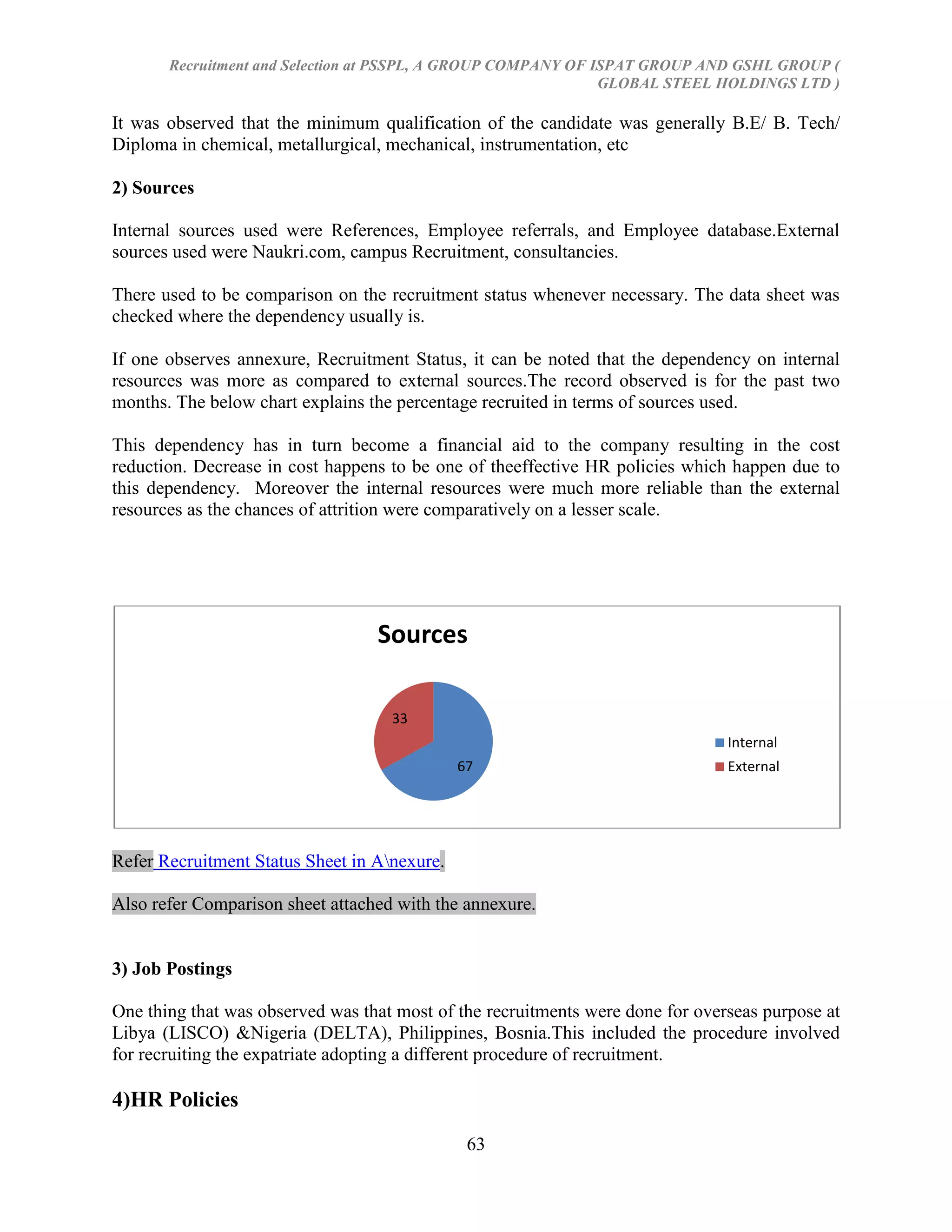 Recruitment and Selection at PSSPL, A GROUP COMPANY OF ISPAT GROUP AND GSHL GROUP (
                                                               GLOBAL STEEL HOLDINGS LTD )

It was observed that the minimum qualification of the candidate was generally B.E/ B. Tech/
Diploma in chemical, metallurgical, mechanical, instrumentation, etc

2) Sources

Internal sources used were References, Employee referrals, and Employee database.External
sources used were Naukri.com, campus Recruitment, consultancies.

There used to be comparison on the recruitment status whenever necessary. The data sheet was
checked where the dependency usually is.

If one observes annexure, Recruitment Status, it can be noted that the dependency on internal
resources was more as compared to external sources.The record observed is for the past two
months. The below chart explains the percentage recruited in terms of sources used.

This dependency has in turn become a financial aid to the company resulting in the cost
reduction. Decrease in cost happens to be one of theeffective HR policies which happen due to
this dependency. Moreover the internal resources were much more reliable than the external
resources as the chances of attrition were comparatively on a lesser scale.




                                  Sources

                                    33
                                                                                Internal
                                              67                                External




Refer Recruitment Status Sheet in Anexure.

Also refer Comparison sheet attached with the annexure.


3) Job Postings

One thing that was observed was that most of the recruitments were done for overseas purpose at
Libya (LISCO) &Nigeria (DELTA), Philippines, Bosnia.This included the procedure involved
for recruiting the expatriate adopting a different procedure of recruitment.

4)HR Policies

                                               63
 
