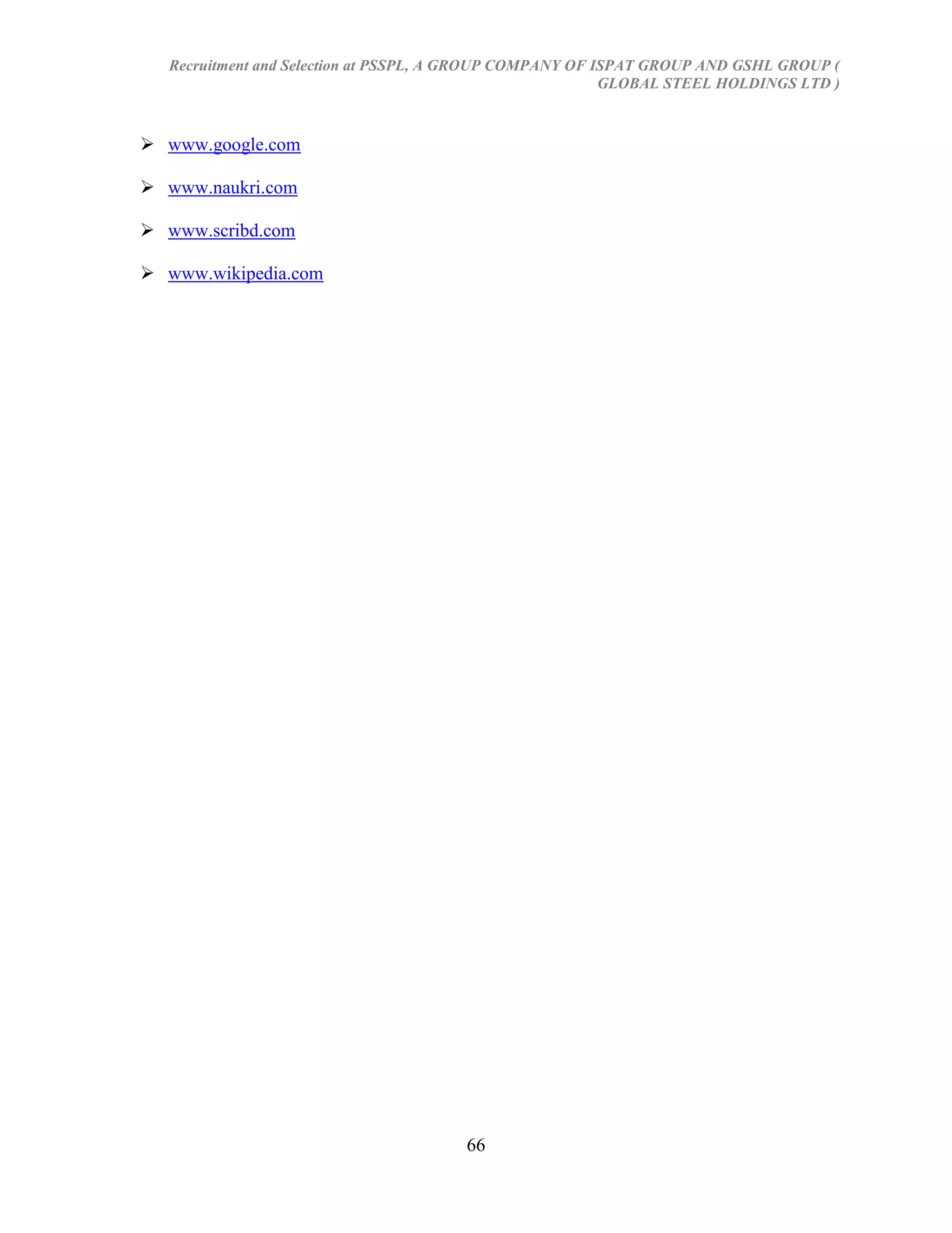 Recruitment and Selection at PSSPL, A GROUP COMPANY OF ISPAT GROUP AND GSHL GROUP (
                                                          GLOBAL STEEL HOLDINGS LTD )



 www.google.com

 www.naukri.com

 www.scribd.com

 www.wikipedia.com




                                      66
 