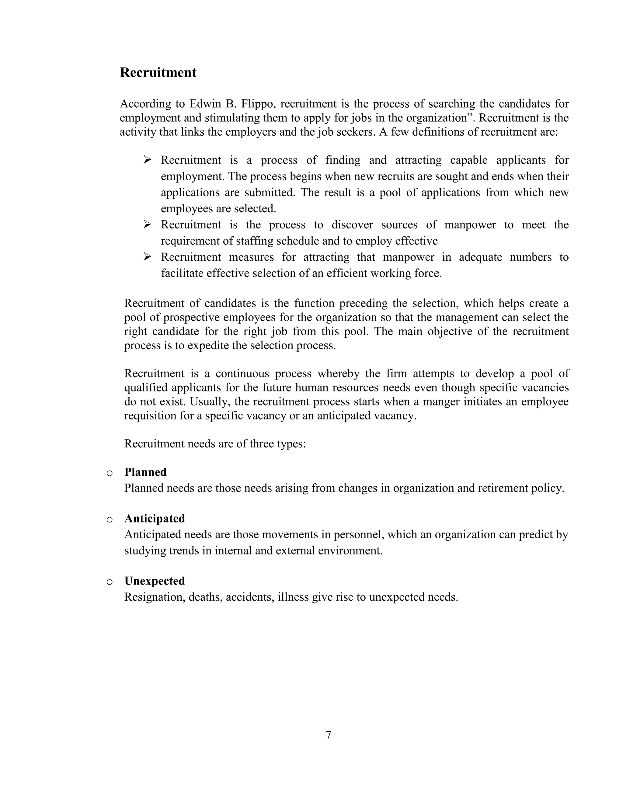 Recruitment

  According to Edwin B. Flippo, recruitment is the process of searching the candidates for
  employment and stimulating them to apply for jobs in the organization‖. Recruitment is the
  activity that links the employers and the job seekers. A few definitions of recruitment are:

        Recruitment is a process of finding and attracting capable applicants for
         employment. The process begins when new recruits are sought and ends when their
         applications are submitted. The result is a pool of applications from which new
         employees are selected.
        Recruitment is the process to discover sources of manpower to meet the
         requirement of staffing schedule and to employ effective
        Recruitment measures for attracting that manpower in adequate numbers to
         facilitate effective selection of an efficient working force.

   Recruitment of candidates is the function preceding the selection, which helps create a
   pool of prospective employees for the organization so that the management can select the
   right candidate for the right job from this pool. The main objective of the recruitment
   process is to expedite the selection process.

   Recruitment is a continuous process whereby the firm attempts to develop a pool of
   qualified applicants for the future human resources needs even though specific vacancies
   do not exist. Usually, the recruitment process starts when a manger initiates an employee
   requisition for a specific vacancy or an anticipated vacancy.

   Recruitment needs are of three types:

o Planned
  Planned needs are those needs arising from changes in organization and retirement policy.

o Anticipated
  Anticipated needs are those movements in personnel, which an organization can predict by
  studying trends in internal and external environment.

o Unexpected
  Resignation, deaths, accidents, illness give rise to unexpected needs.




                                            7
 