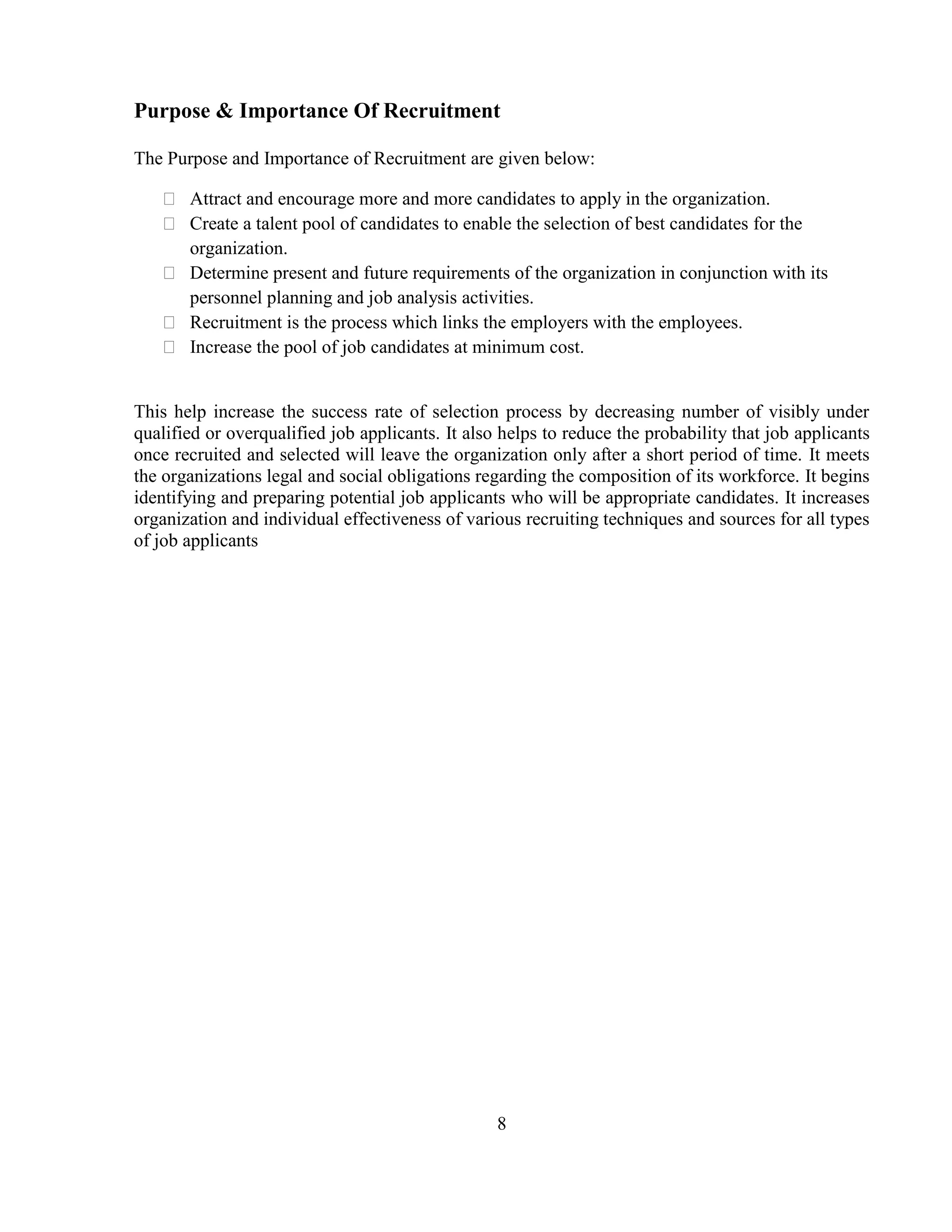 Purpose & Importance Of Recruitment

The Purpose and Importance of Recruitment are given below:

    Attract and encourage more and more candidates to apply in the organization.
    Create a talent pool of candidates to enable the selection of best candidates for the
     organization.
    Determine present and future requirements of the organization in conjunction with its
     personnel planning and job analysis activities.
    Recruitment is the process which links the employers with the employees.
    Increase the pool of job candidates at minimum cost.


This help increase the success rate of selection process by decreasing number of visibly under
qualified or overqualified job applicants. It also helps to reduce the probability that job applicants
once recruited and selected will leave the organization only after a short period of time. It meets
the organizations legal and social obligations regarding the composition of its workforce. It begins
identifying and preparing potential job applicants who will be appropriate candidates. It increases
organization and individual effectiveness of various recruiting techniques and sources for all types
of job applicants




                                                  8
 