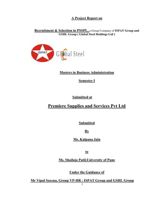 A Project Report on


  Recruitment & Selection in PSSPL, a Group Company of ISPAT Group and
                 GSHL Group ( Global Steel Holdings Ltd )




                  Masters in Business Administration

                               Semester I



                          Submitted at

          Premiere Supplies and Services Pvt Ltd


                               Submitted

                                     By

                           Ms. Kalpana Jain


                                     to

                 Ms. Shailaja Patil,University of Pune


                        Under the Guidance of

Mr Vipul Saxena, Group VP-HR : ISPAT Group and GSHL Group
                                 1
 