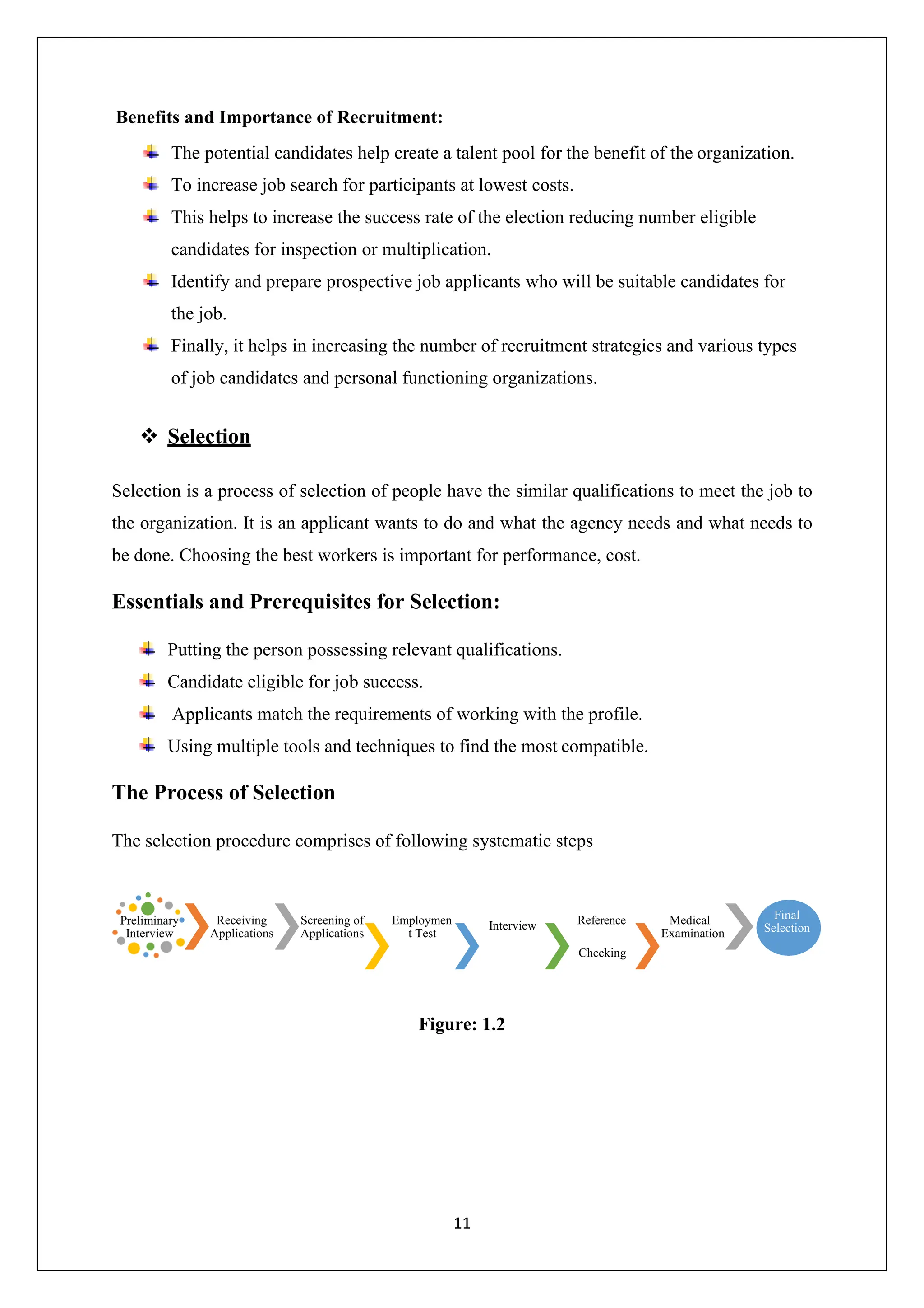 11
Checking
Benefits and Importance of Recruitment:
The potential candidates help create a talent pool for the benefit of the organization.
To increase job search for participants at lowest costs.
This helps to increase the success rate of the election reducing number eligible
candidates for inspection or multiplication.
Identify and prepare prospective job applicants who will be suitable candidates for
the job.
Finally, it helps in increasing the number of recruitment strategies and various types
of job candidates and personal functioning organizations.
❖ Selection
Selection is a process of selection of people have the similar qualifications to meet the job to
the organization. It is an applicant wants to do and what the agency needs and what needs to
be done. Choosing the best workers is important for performance, cost.
Essentials and Prerequisites for Selection:
Putting the person possessing relevant qualifications.
Candidate eligible for job success.
Applicants match the requirements of working with the profile.
Using multiple tools and techniques to find the most compatible.
The Process of Selection
The selection procedure comprises of following systematic steps
Receiving
Applications
Screening of
Applications
Employmen
t Test
Interview Reference Medical
Examination
Figure: 1.2
Preliminary
Interview
Final
Selection
 