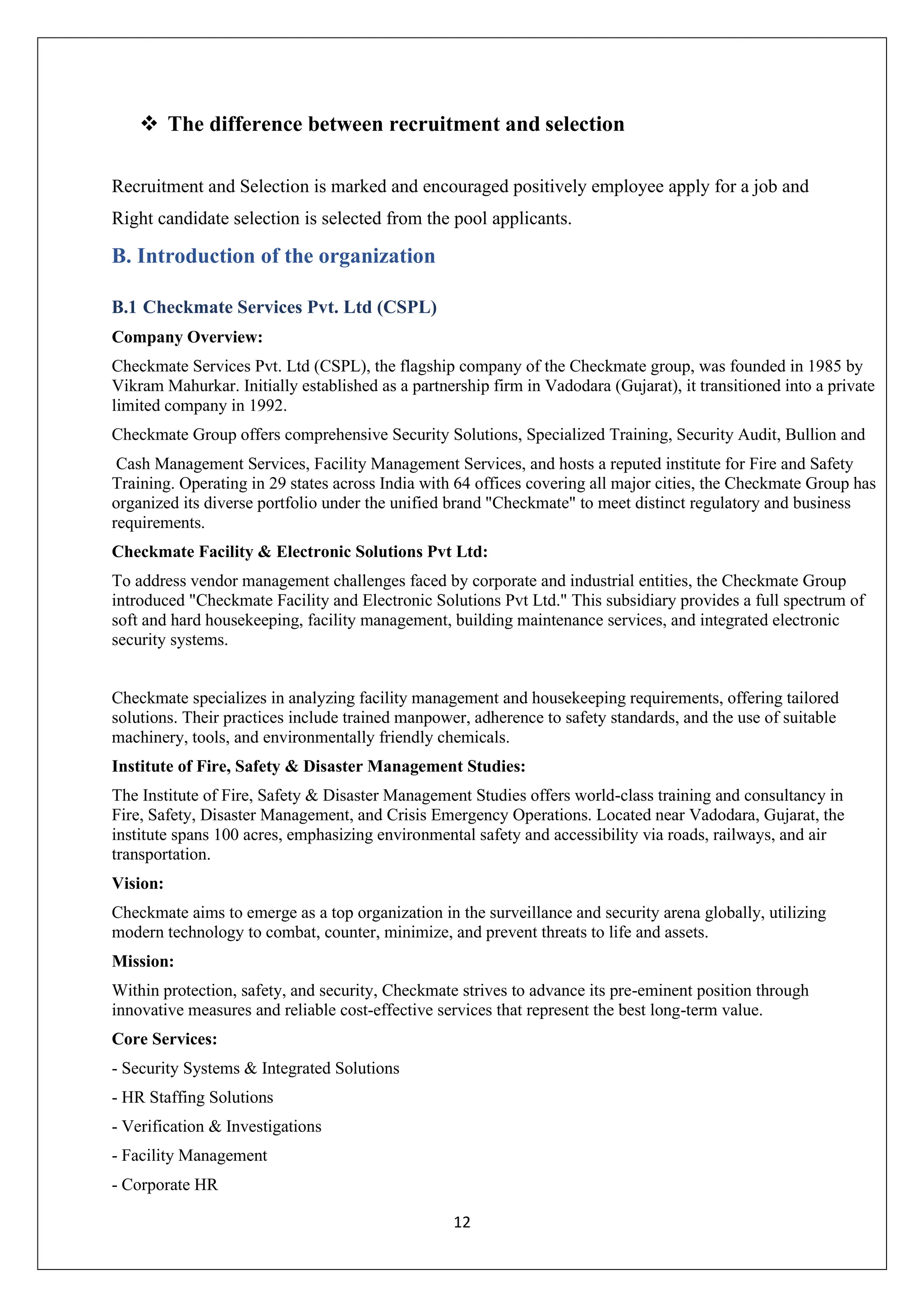 12
❖ The difference between recruitment and selection
Recruitment and Selection is marked and encouraged positively employee apply for a job and
Right candidate selection is selected from the pool applicants.
B. Introduction of the organization
B.1 Checkmate Services Pvt. Ltd (CSPL)
Company Overview:
Checkmate Services Pvt. Ltd (CSPL), the flagship company of the Checkmate group, was founded in 1985 by
Vikram Mahurkar. Initially established as a partnership firm in Vadodara (Gujarat), it transitioned into a private
limited company in 1992.
Checkmate Group offers comprehensive Security Solutions, Specialized Training, Security Audit, Bullion and
Cash Management Services, Facility Management Services, and hosts a reputed institute for Fire and Safety
Training. Operating in 29 states across India with 64 offices covering all major cities, the Checkmate Group has
organized its diverse portfolio under the unified brand "Checkmate" to meet distinct regulatory and business
requirements.
Checkmate Facility & Electronic Solutions Pvt Ltd:
To address vendor management challenges faced by corporate and industrial entities, the Checkmate Group
introduced "Checkmate Facility and Electronic Solutions Pvt Ltd." This subsidiary provides a full spectrum of
soft and hard housekeeping, facility management, building maintenance services, and integrated electronic
security systems.
Checkmate specializes in analyzing facility management and housekeeping requirements, offering tailored
solutions. Their practices include trained manpower, adherence to safety standards, and the use of suitable
machinery, tools, and environmentally friendly chemicals.
Institute of Fire, Safety & Disaster Management Studies:
The Institute of Fire, Safety & Disaster Management Studies offers world-class training and consultancy in
Fire, Safety, Disaster Management, and Crisis Emergency Operations. Located near Vadodara, Gujarat, the
institute spans 100 acres, emphasizing environmental safety and accessibility via roads, railways, and air
transportation.
Vision:
Checkmate aims to emerge as a top organization in the surveillance and security arena globally, utilizing
modern technology to combat, counter, minimize, and prevent threats to life and assets.
Mission:
Within protection, safety, and security, Checkmate strives to advance its pre-eminent position through
innovative measures and reliable cost-effective services that represent the best long-term value.
Core Services:
- Security Systems & Integrated Solutions
- HR Staffing Solutions
- Verification & Investigations
- Facility Management
- Corporate HR
 