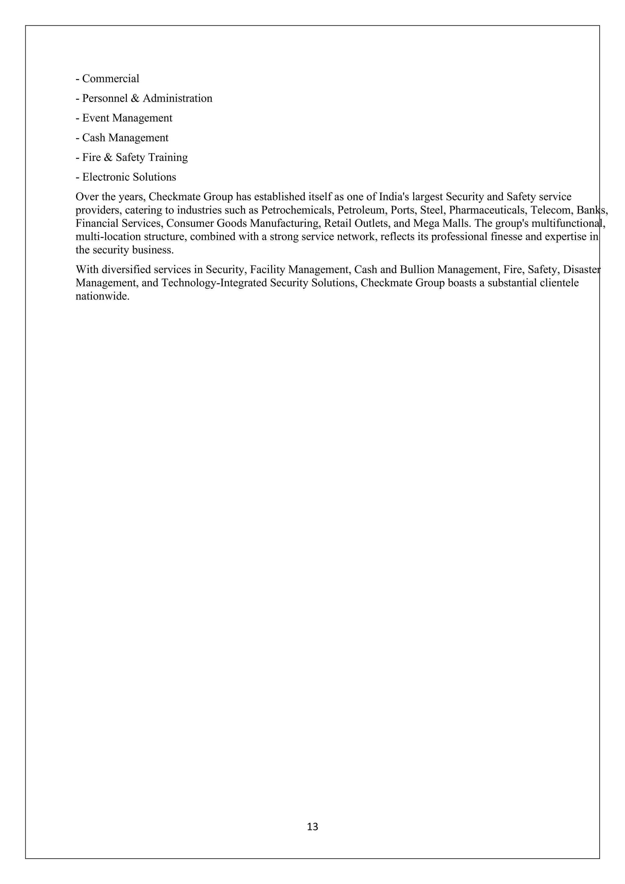 13
- Commercial
- Personnel & Administration
- Event Management
- Cash Management
- Fire & Safety Training
- Electronic Solutions
Over the years, Checkmate Group has established itself as one of India's largest Security and Safety service
providers, catering to industries such as Petrochemicals, Petroleum, Ports, Steel, Pharmaceuticals, Telecom, Banks,
Financial Services, Consumer Goods Manufacturing, Retail Outlets, and Mega Malls. The group's multifunctional,
multi-location structure, combined with a strong service network, reflects its professional finesse and expertise in
the security business.
With diversified services in Security, Facility Management, Cash and Bullion Management, Fire, Safety, Disaster
Management, and Technology-Integrated Security Solutions, Checkmate Group boasts a substantial clientele
nationwide.
 
