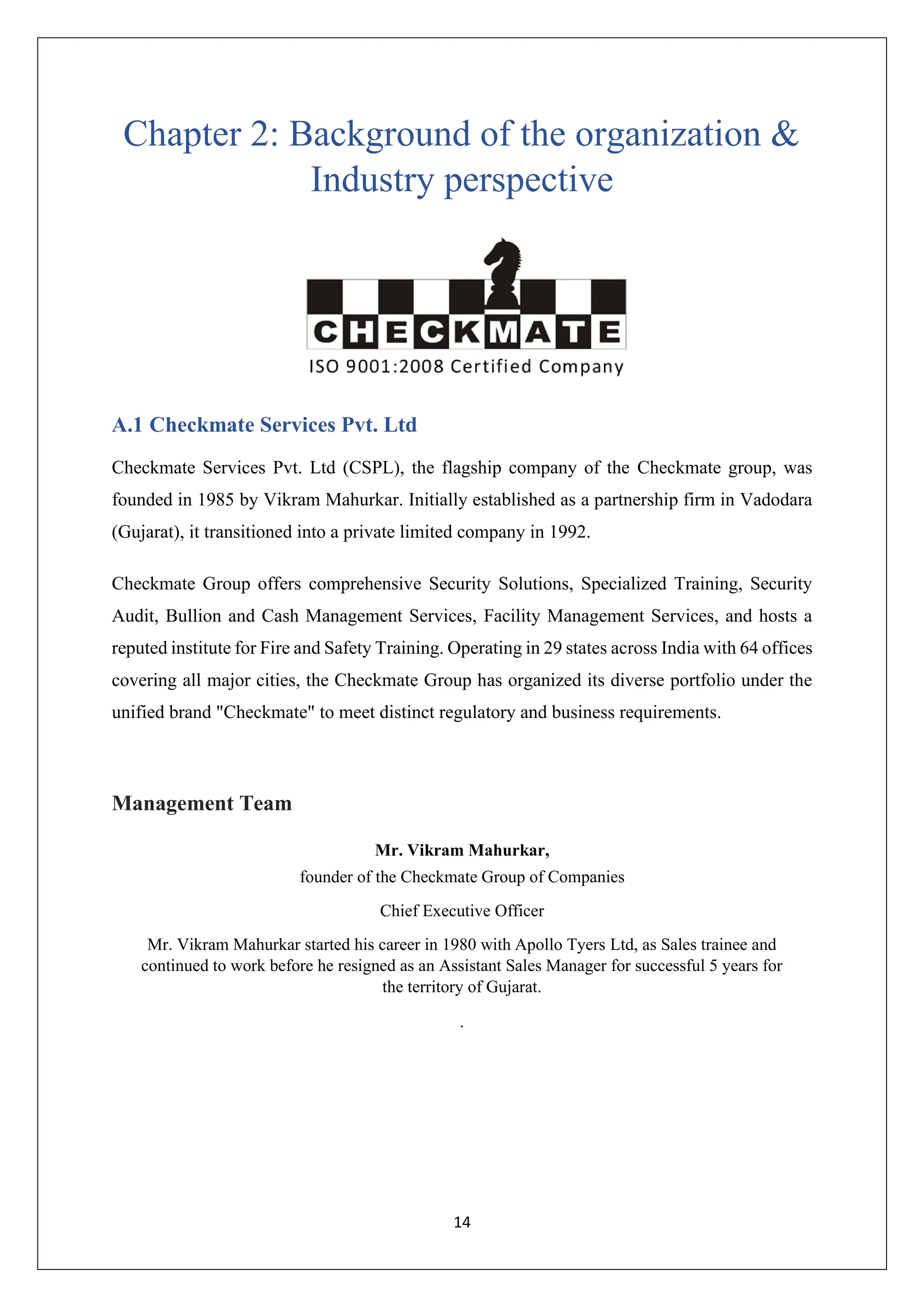 14
Chapter 2: Background of the organization &
Industry perspective
A.1 Checkmate Services Pvt. Ltd
Checkmate Services Pvt. Ltd (CSPL), the flagship company of the Checkmate group, was
founded in 1985 by Vikram Mahurkar. Initially established as a partnership firm in Vadodara
(Gujarat), it transitioned into a private limited company in 1992.
Checkmate Group offers comprehensive Security Solutions, Specialized Training, Security
Audit, Bullion and Cash Management Services, Facility Management Services, and hosts a
reputed institute for Fire and Safety Training. Operating in 29 states across India with 64 offices
covering all major cities, the Checkmate Group has organized its diverse portfolio under the
unified brand "Checkmate" to meet distinct regulatory and business requirements.
Management Team
Mr. Vikram Mahurkar,
founder of the Checkmate Group of Companies
Chief Executive Officer
Mr. Vikram Mahurkar started his career in 1980 with Apollo Tyers Ltd, as Sales trainee and
continued to work before he resigned as an Assistant Sales Manager for successful 5 years for
the territory of Gujarat.
.
 