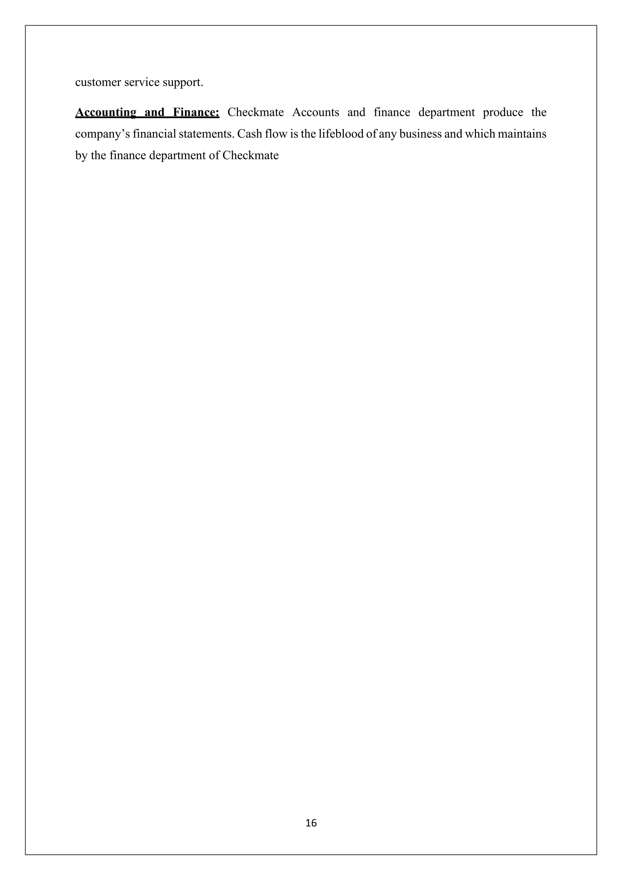 16
customer service support.
Accounting and Finance: Checkmate Accounts and finance department produce the
company’s financial statements. Cash flow is the lifeblood of any business and which maintains
by the finance department of Checkmate
 