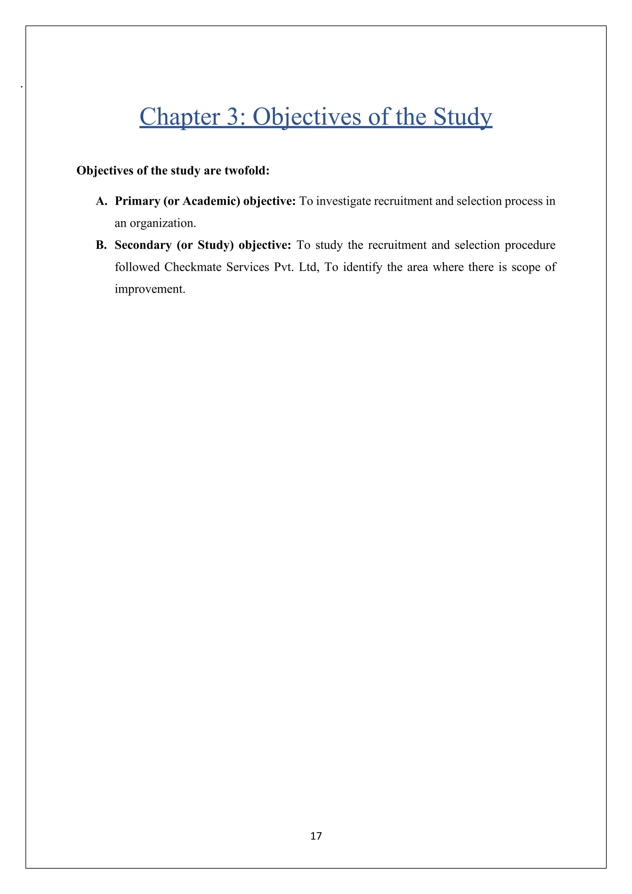17
.
Chapter 3: Objectives of the Study
Objectives of the study are twofold:
A. Primary (or Academic) objective: To investigate recruitment and selection process in
an organization.
B. Secondary (or Study) objective: To study the recruitment and selection procedure
followed Checkmate Services Pvt. Ltd, To identify the area where there is scope of
improvement.
 