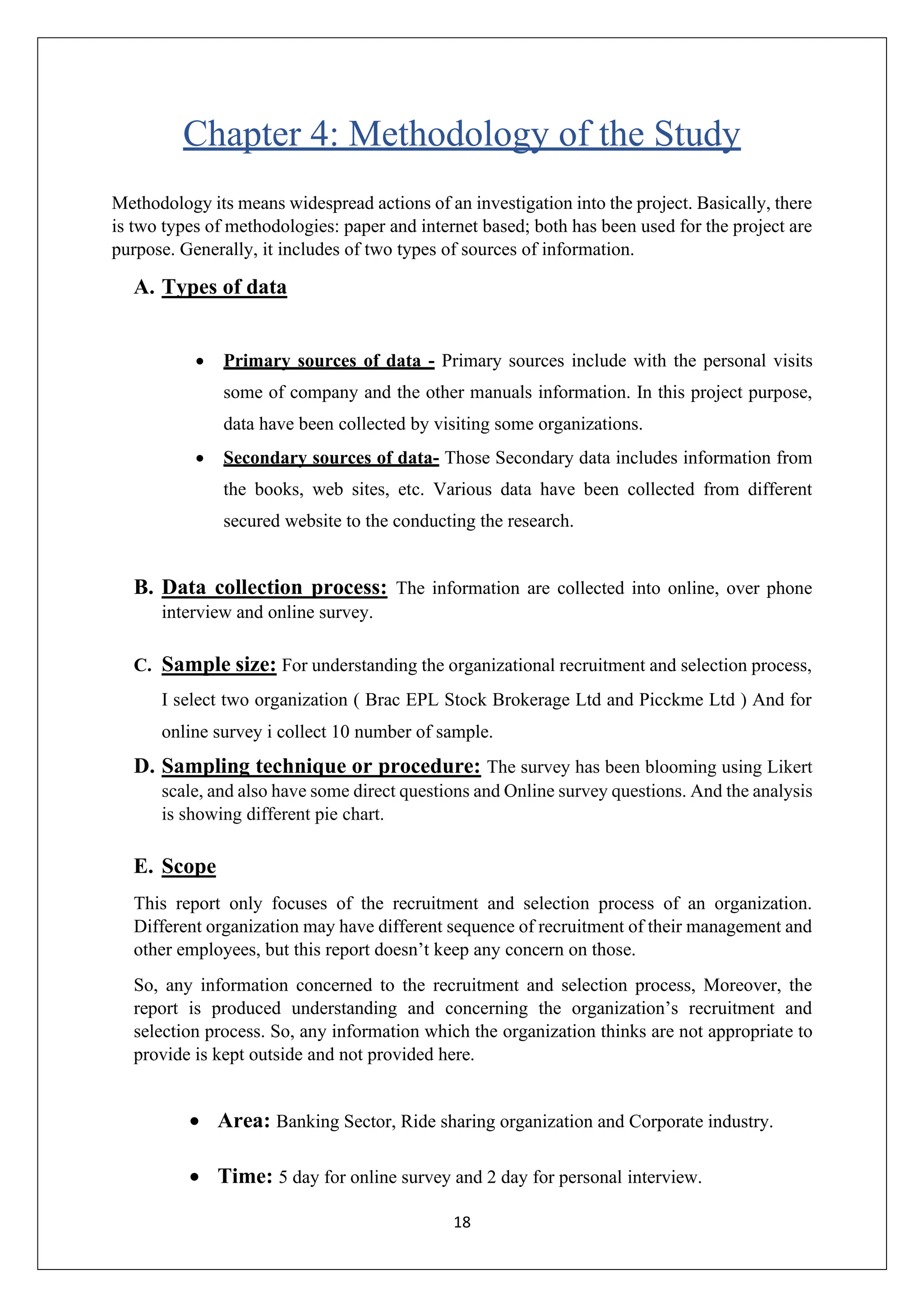 18
Chapter 4: Methodology of the Study
Methodology its means widespread actions of an investigation into the project. Basically, there
is two types of methodologies: paper and internet based; both has been used for the project are
purpose. Generally, it includes of two types of sources of information.
A. Types of data
• Primary sources of data - Primary sources include with the personal visits
some of company and the other manuals information. In this project purpose,
data have been collected by visiting some organizations.
• Secondary sources of data- Those Secondary data includes information from
the books, web sites, etc. Various data have been collected from different
secured website to the conducting the research.
B. Data collection process: The information are collected into online, over phone
interview and online survey.
C. Sample size: For understanding the organizational recruitment and selection process,
I select two organization ( Brac EPL Stock Brokerage Ltd and Picckme Ltd ) And for
online survey i collect 10 number of sample.
D. Sampling technique or procedure: The survey has been blooming using Likert
scale, and also have some direct questions and Online survey questions. And the analysis
is showing different pie chart.
E. Scope
This report only focuses of the recruitment and selection process of an organization.
Different organization may have different sequence of recruitment of their management and
other employees, but this report doesn’t keep any concern on those.
So, any information concerned to the recruitment and selection process, Moreover, the
report is produced understanding and concerning the organization’s recruitment and
selection process. So, any information which the organization thinks are not appropriate to
provide is kept outside and not provided here.
• Area: Banking Sector, Ride sharing organization and Corporate industry.
• Time: 5 day for online survey and 2 day for personal interview.
 