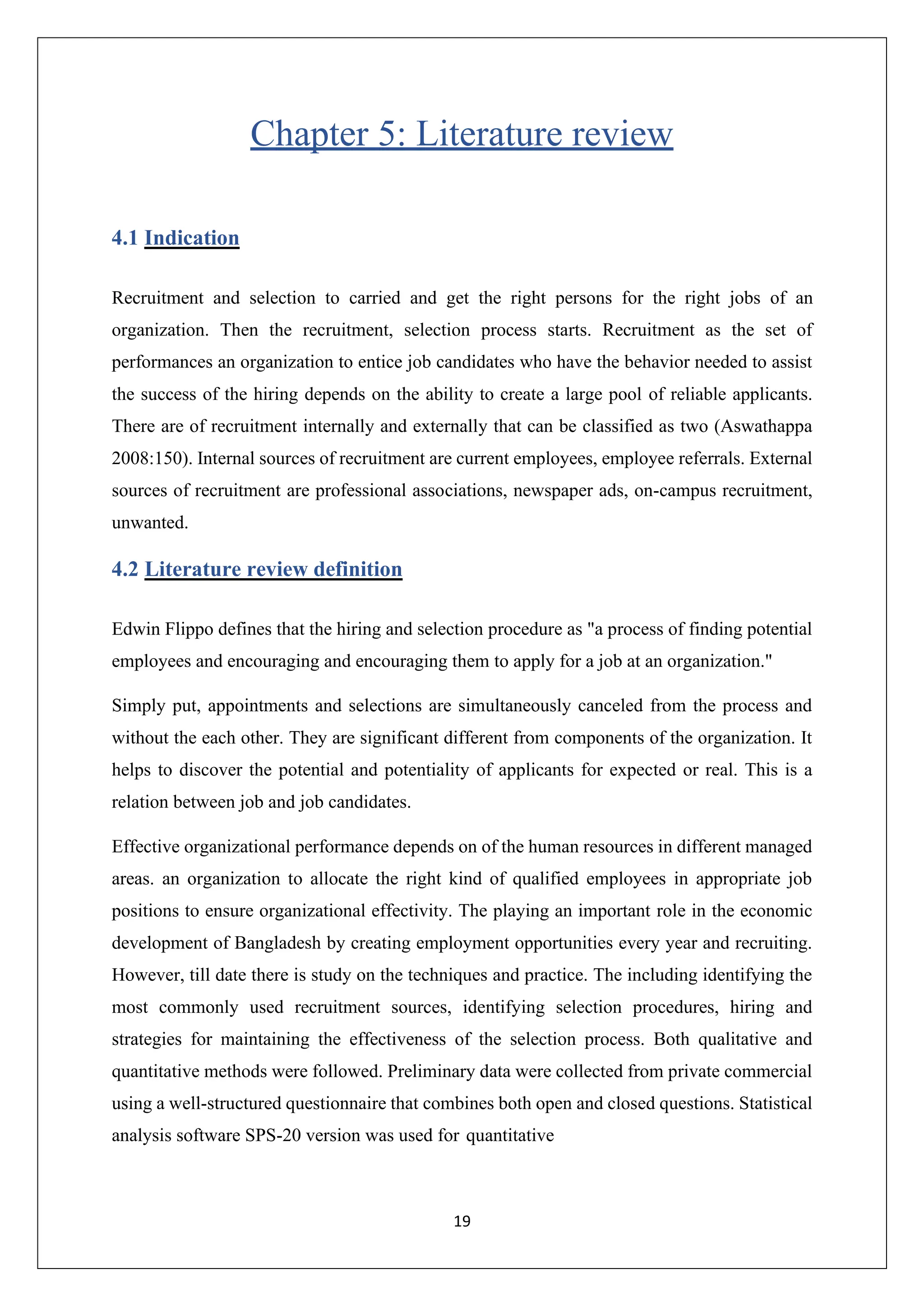 19
Chapter 5: Literature review
4.1 Indication
Recruitment and selection to carried and get the right persons for the right jobs of an
organization. Then the recruitment, selection process starts. Recruitment as the set of
performances an organization to entice job candidates who have the behavior needed to assist
the success of the hiring depends on the ability to create a large pool of reliable applicants.
There are of recruitment internally and externally that can be classified as two (Aswathappa
2008:150). Internal sources of recruitment are current employees, employee referrals. External
sources of recruitment are professional associations, newspaper ads, on-campus recruitment,
unwanted.
4.2 Literature review definition
Edwin Flippo defines that the hiring and selection procedure as "a process of finding potential
employees and encouraging and encouraging them to apply for a job at an organization."
Simply put, appointments and selections are simultaneously canceled from the process and
without the each other. They are significant different from components of the organization. It
helps to discover the potential and potentiality of applicants for expected or real. This is a
relation between job and job candidates.
Effective organizational performance depends on of the human resources in different managed
areas. an organization to allocate the right kind of qualified employees in appropriate job
positions to ensure organizational effectivity. The playing an important role in the economic
development of Bangladesh by creating employment opportunities every year and recruiting.
However, till date there is study on the techniques and practice. The including identifying the
most commonly used recruitment sources, identifying selection procedures, hiring and
strategies for maintaining the effectiveness of the selection process. Both qualitative and
quantitative methods were followed. Preliminary data were collected from private commercial
using a well-structured questionnaire that combines both open and closed questions. Statistical
analysis software SPS-20 version was used for quantitative
 