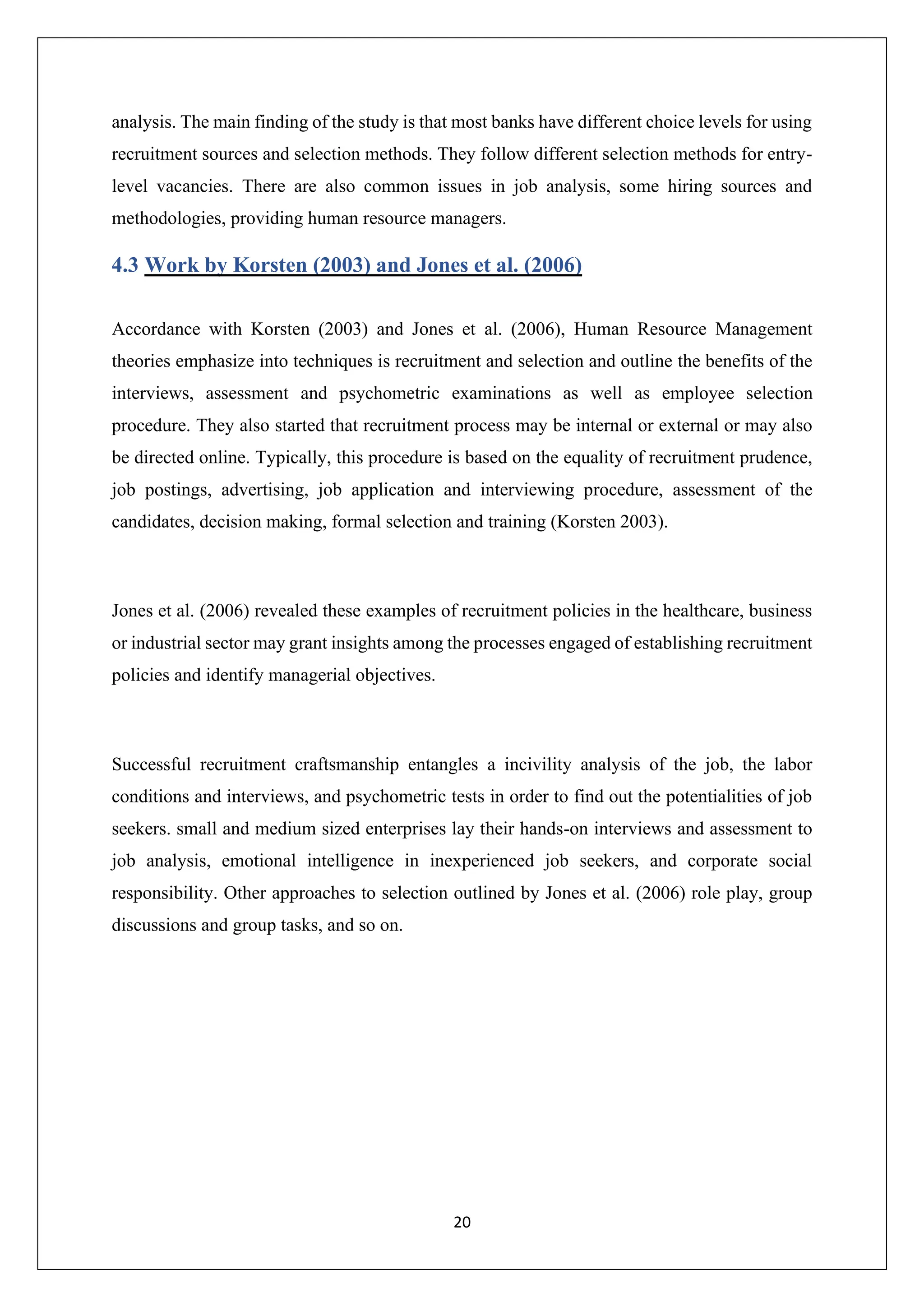 20
analysis. The main finding of the study is that most banks have different choice levels for using
recruitment sources and selection methods. They follow different selection methods for entry-
level vacancies. There are also common issues in job analysis, some hiring sources and
methodologies, providing human resource managers.
4.3 Work by Korsten (2003) and Jones et al. (2006)
Accordance with Korsten (2003) and Jones et al. (2006), Human Resource Management
theories emphasize into techniques is recruitment and selection and outline the benefits of the
interviews, assessment and psychometric examinations as well as employee selection
procedure. They also started that recruitment process may be internal or external or may also
be directed online. Typically, this procedure is based on the equality of recruitment prudence,
job postings, advertising, job application and interviewing procedure, assessment of the
candidates, decision making, formal selection and training (Korsten 2003).
Jones et al. (2006) revealed these examples of recruitment policies in the healthcare, business
or industrial sector may grant insights among the processes engaged of establishing recruitment
policies and identify managerial objectives.
Successful recruitment craftsmanship entangles a incivility analysis of the job, the labor
conditions and interviews, and psychometric tests in order to find out the potentialities of job
seekers. small and medium sized enterprises lay their hands-on interviews and assessment to
job analysis, emotional intelligence in inexperienced job seekers, and corporate social
responsibility. Other approaches to selection outlined by Jones et al. (2006) role play, group
discussions and group tasks, and so on.
 