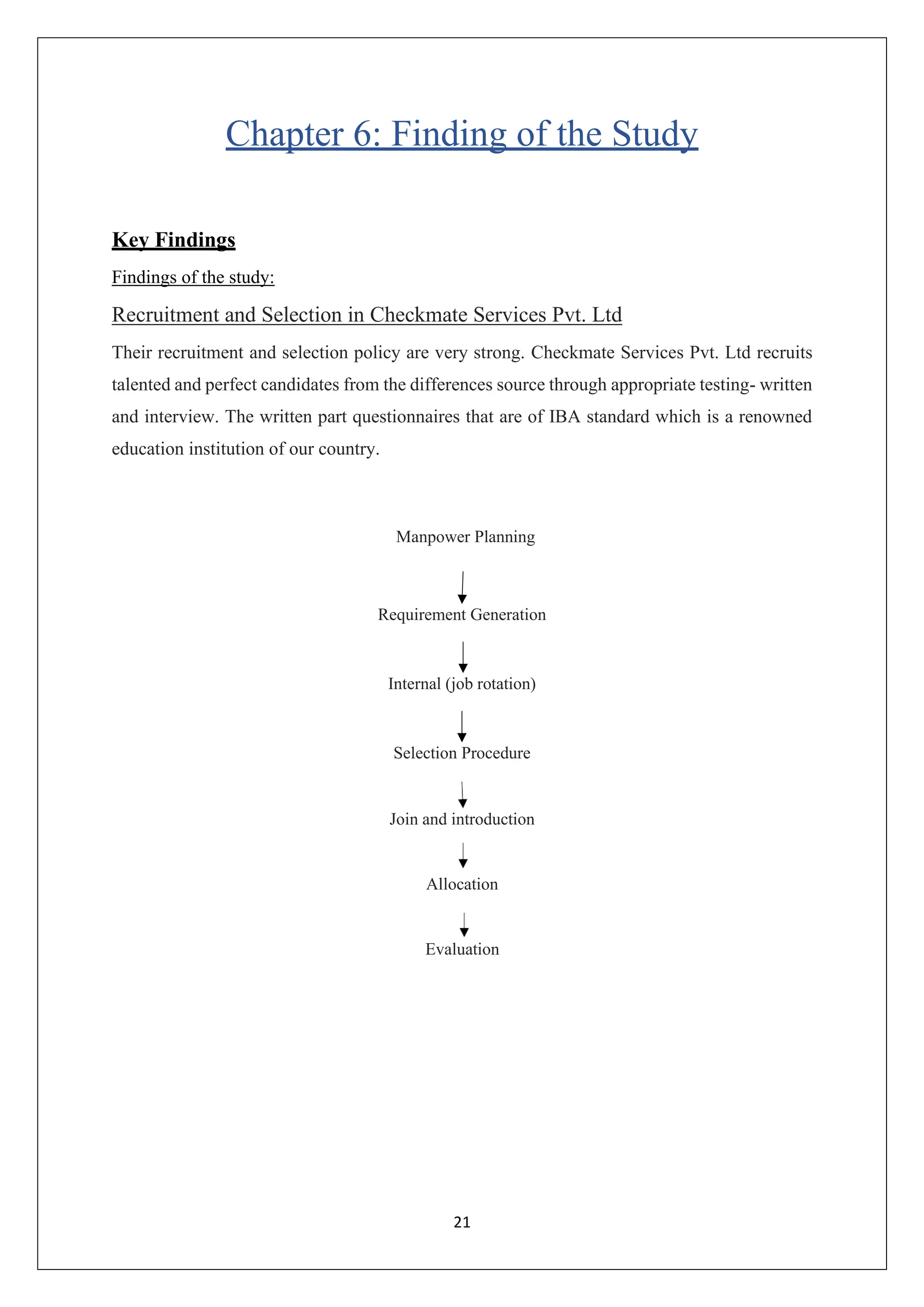 21
Chapter 6: Finding of the Study
Key Findings
Findings of the study:
Recruitment and Selection in Checkmate Services Pvt. Ltd
Their recruitment and selection policy are very strong. Checkmate Services Pvt. Ltd recruits
talented and perfect candidates from the differences source through appropriate testing- written
and interview. The written part questionnaires that are of IBA standard which is a renowned
education institution of our country.
Manpower Planning
Requirement Generation
Internal (job rotation)
Selection Procedure
Join and introduction
Allocation
Evaluation
 