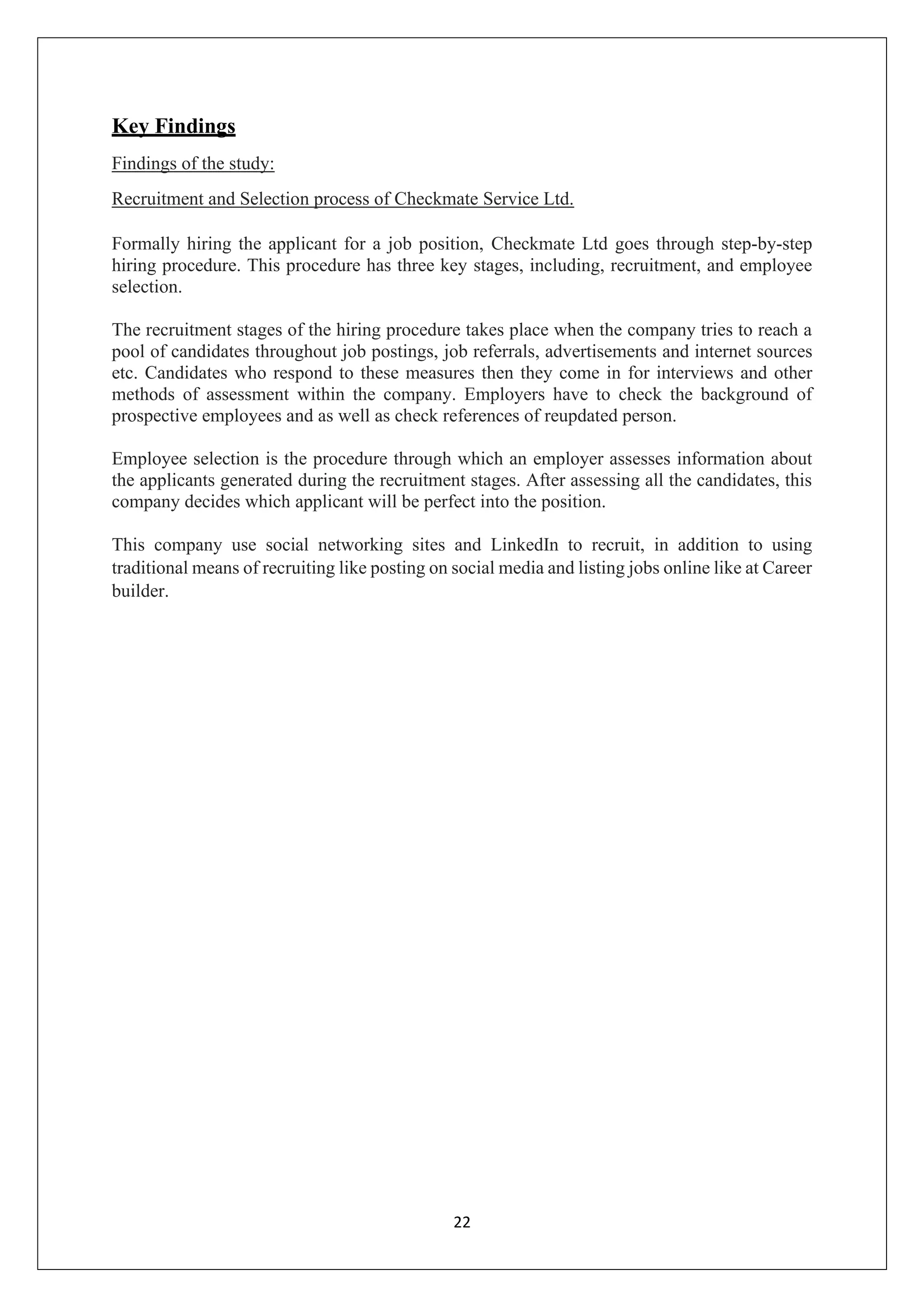 22
Key Findings
Findings of the study:
Recruitment and Selection process of Checkmate Service Ltd.
Formally hiring the applicant for a job position, Checkmate Ltd goes through step-by-step
hiring procedure. This procedure has three key stages, including, recruitment, and employee
selection.
The recruitment stages of the hiring procedure takes place when the company tries to reach a
pool of candidates throughout job postings, job referrals, advertisements and internet sources
etc. Candidates who respond to these measures then they come in for interviews and other
methods of assessment within the company. Employers have to check the background of
prospective employees and as well as check references of reupdated person.
Employee selection is the procedure through which an employer assesses information about
the applicants generated during the recruitment stages. After assessing all the candidates, this
company decides which applicant will be perfect into the position.
This company use social networking sites and LinkedIn to recruit, in addition to using
traditional means of recruiting like posting on social media and listing jobs online like at Career
builder.
 