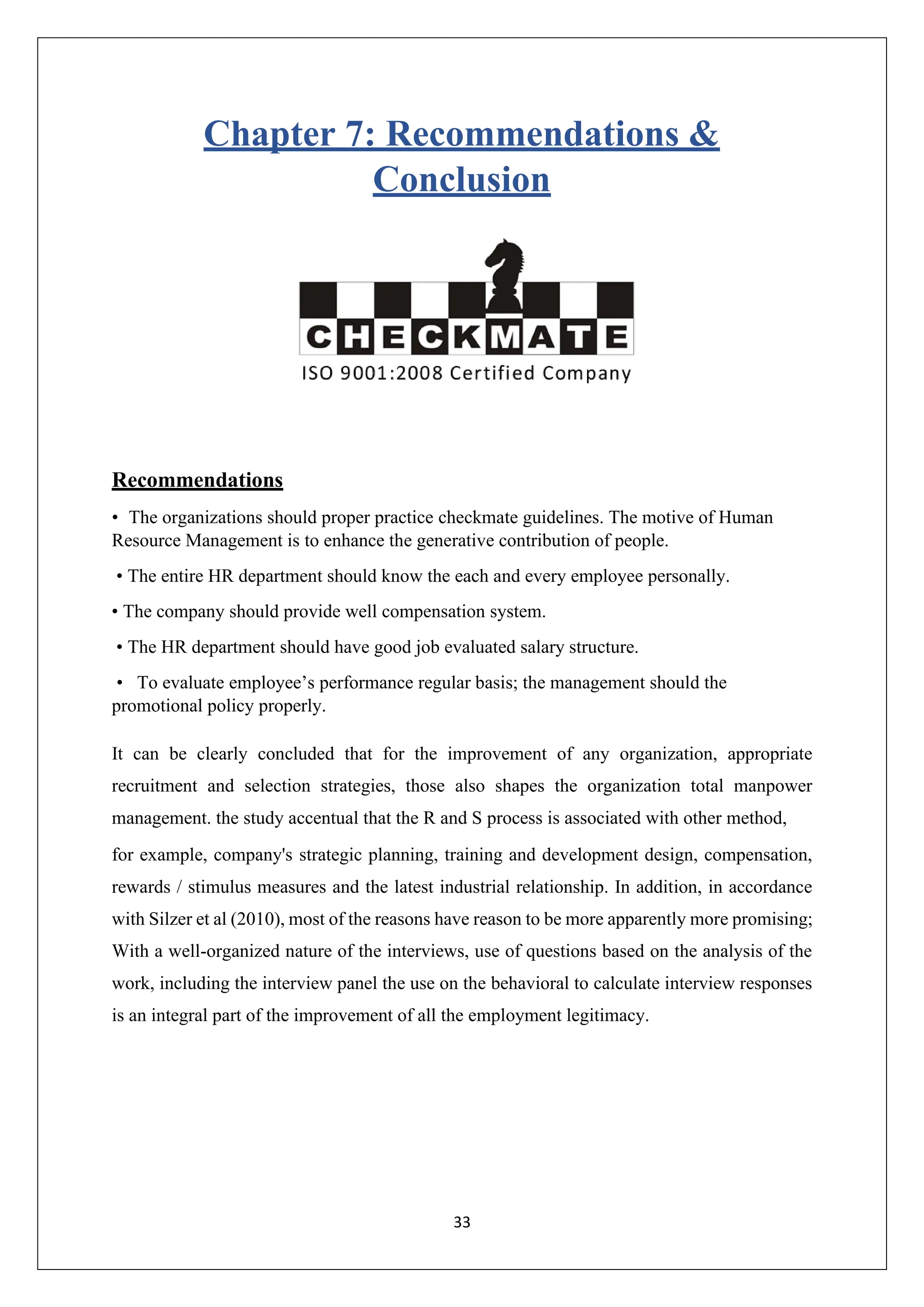 33
Chapter 7: Recommendations &
Conclusion
Recommendations
• The organizations should proper practice checkmate guidelines. The motive of Human
Resource Management is to enhance the generative contribution of people.
• The entire HR department should know the each and every employee personally.
• The company should provide well compensation system.
• The HR department should have good job evaluated salary structure.
• To evaluate employee’s performance regular basis; the management should the
promotional policy properly.
It can be clearly concluded that for the improvement of any organization, appropriate
recruitment and selection strategies, those also shapes the organization total manpower
management. the study accentual that the R and S process is associated with other method,
for example, company's strategic planning, training and development design, compensation,
rewards / stimulus measures and the latest industrial relationship. In addition, in accordance
with Silzer et al (2010), most of the reasons have reason to be more apparently more promising;
With a well-organized nature of the interviews, use of questions based on the analysis of the
work, including the interview panel the use on the behavioral to calculate interview responses
is an integral part of the improvement of all the employment legitimacy.
 