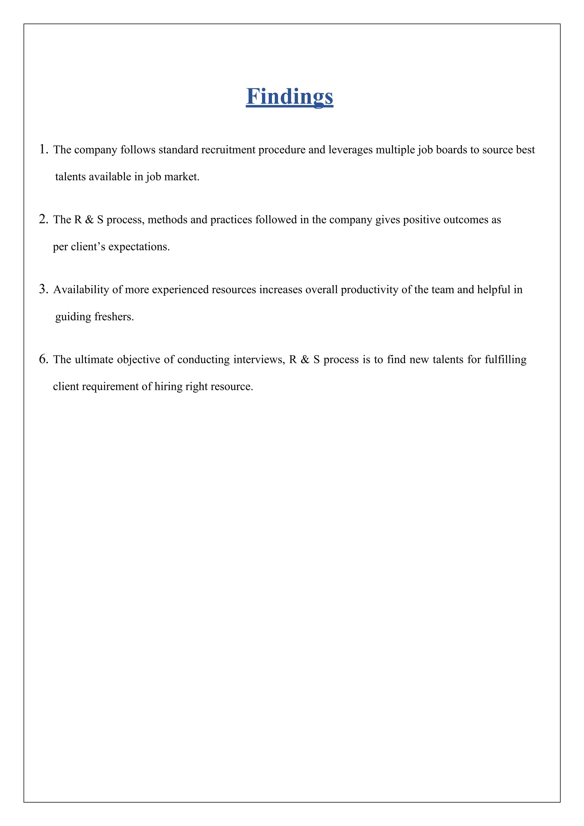 Findings
1. The company follows standard recruitment procedure and leverages multiple job boards to source best
talents available in job market.
2. The R & S process, methods and practices followed in the company gives positive outcomes as
per client’s expectations.
3. Availability of more experienced resources increases overall productivity of the team and helpful in
guiding freshers.
6. The ultimate objective of conducting interviews, R & S process is to find new talents for fulfilling
client requirement of hiring right resource.
 