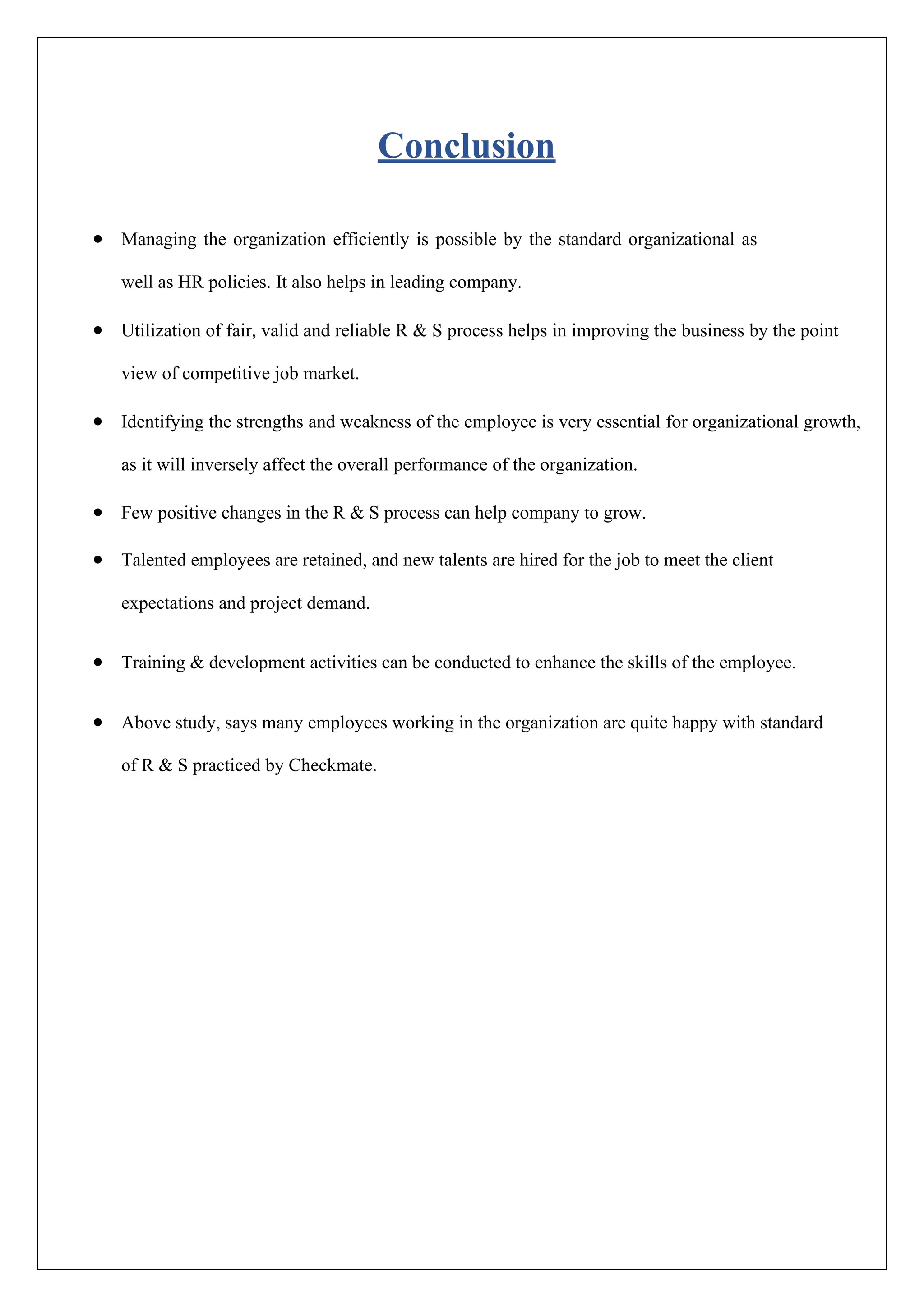 Conclusion
• Managing the organization efficiently is possible by the standard organizational as
well as HR policies. It also helps in leading company.
• Utilization of fair, valid and reliable R & S process helps in improving the business by the point
view of competitive job market.
• Identifying the strengths and weakness of the employee is very essential for organizational growth,
as it will inversely affect the overall performance of the organization.
• Few positive changes in the R & S process can help company to grow.
• Talented employees are retained, and new talents are hired for the job to meet the client
expectations and project demand.
• Training & development activities can be conducted to enhance the skills of the employee.
• Above study, says many employees working in the organization are quite happy with standard
of R & S practiced by Checkmate.
 