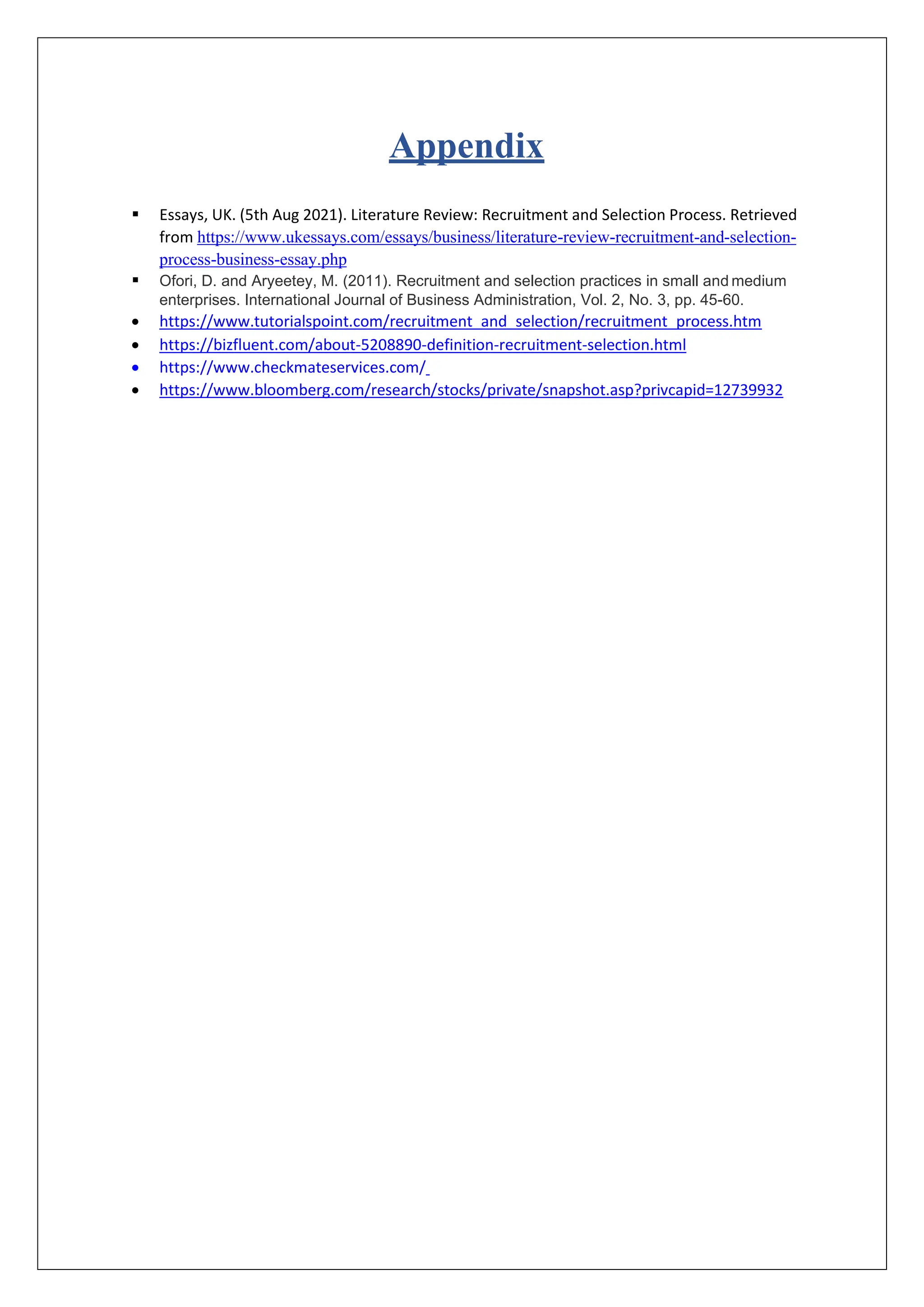 Appendix
▪ Essays, UK. (5th Aug 2021). Literature Review: Recruitment and Selection Process. Retrieved
from https://www.ukessays.com/essays/business/literature-review-recruitment-and-selection-
process-business-essay.php
▪ Ofori, D. and Aryeetey, M. (2011). Recruitment and selection practices in small and medium
enterprises. International Journal of Business Administration, Vol. 2, No. 3, pp. 45-60.
• https://www.tutorialspoint.com/recruitment_and_selection/recruitment_process.htm
• https://bizfluent.com/about-5208890-definition-recruitment-selection.html
• https://www.checkmateservices.com/
• https://www.bloomberg.com/research/stocks/private/snapshot.asp?privcapid=12739932
 