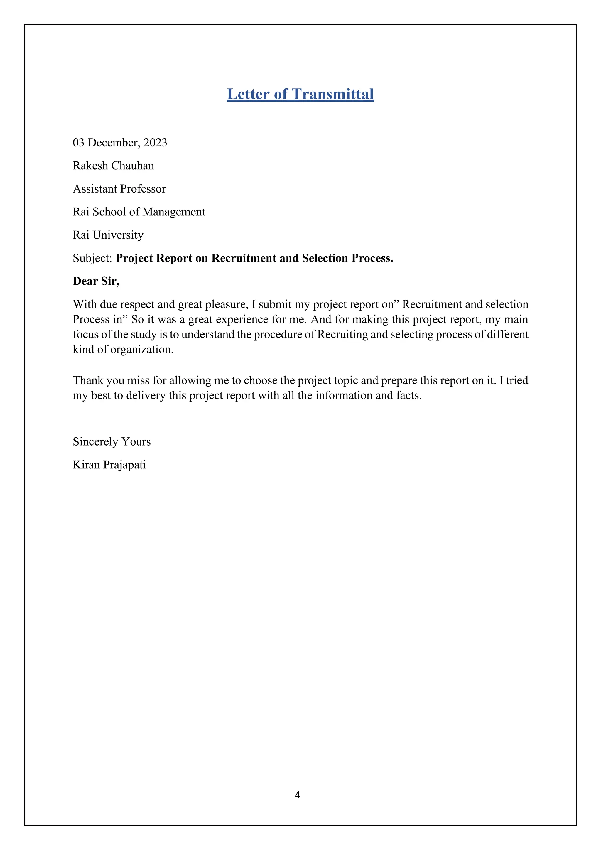 4
Letter of Transmittal
03 December, 2023
Rakesh Chauhan
Assistant Professor
Rai School of Management
Rai University
Subject: Project Report on Recruitment and Selection Process.
Dear Sir,
With due respect and great pleasure, I submit my project report on” Recruitment and selection
Process in” So it was a great experience for me. And for making this project report, my main
focus of the study is to understand the procedure of Recruiting and selecting process of different
kind of organization.
Thank you miss for allowing me to choose the project topic and prepare this report on it. I tried
my best to delivery this project report with all the information and facts.
Sincerely Yours
Kiran Prajapati
 
