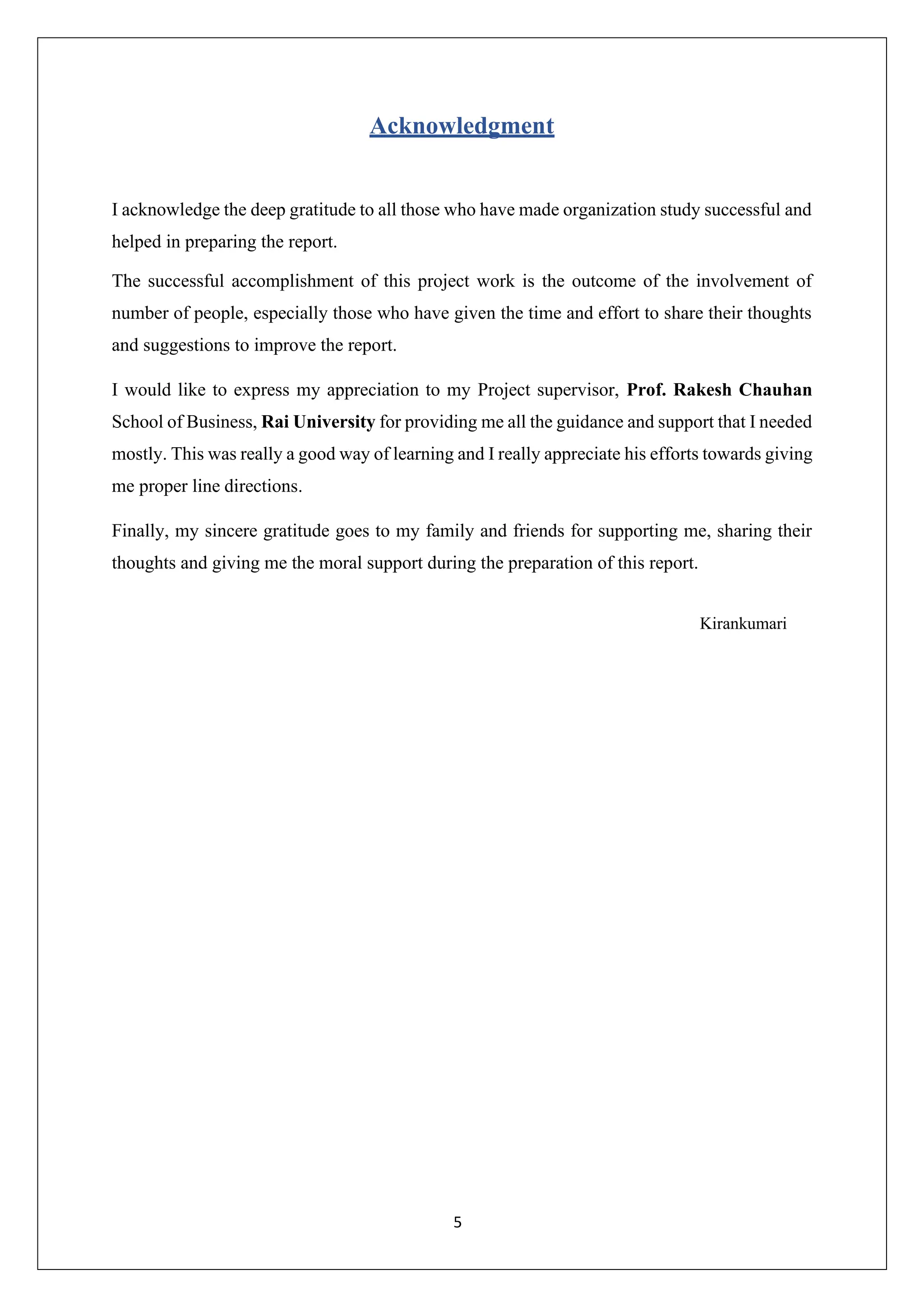 5
Acknowledgment
I acknowledge the deep gratitude to all those who have made organization study successful and
helped in preparing the report.
The successful accomplishment of this project work is the outcome of the involvement of
number of people, especially those who have given the time and effort to share their thoughts
and suggestions to improve the report.
I would like to express my appreciation to my Project supervisor, Prof. Rakesh Chauhan
School of Business, Rai University for providing me all the guidance and support that I needed
mostly. This was really a good way of learning and I really appreciate his efforts towards giving
me proper line directions.
Finally, my sincere gratitude goes to my family and friends for supporting me, sharing their
thoughts and giving me the moral support during the preparation of this report.
Kirankumari
 