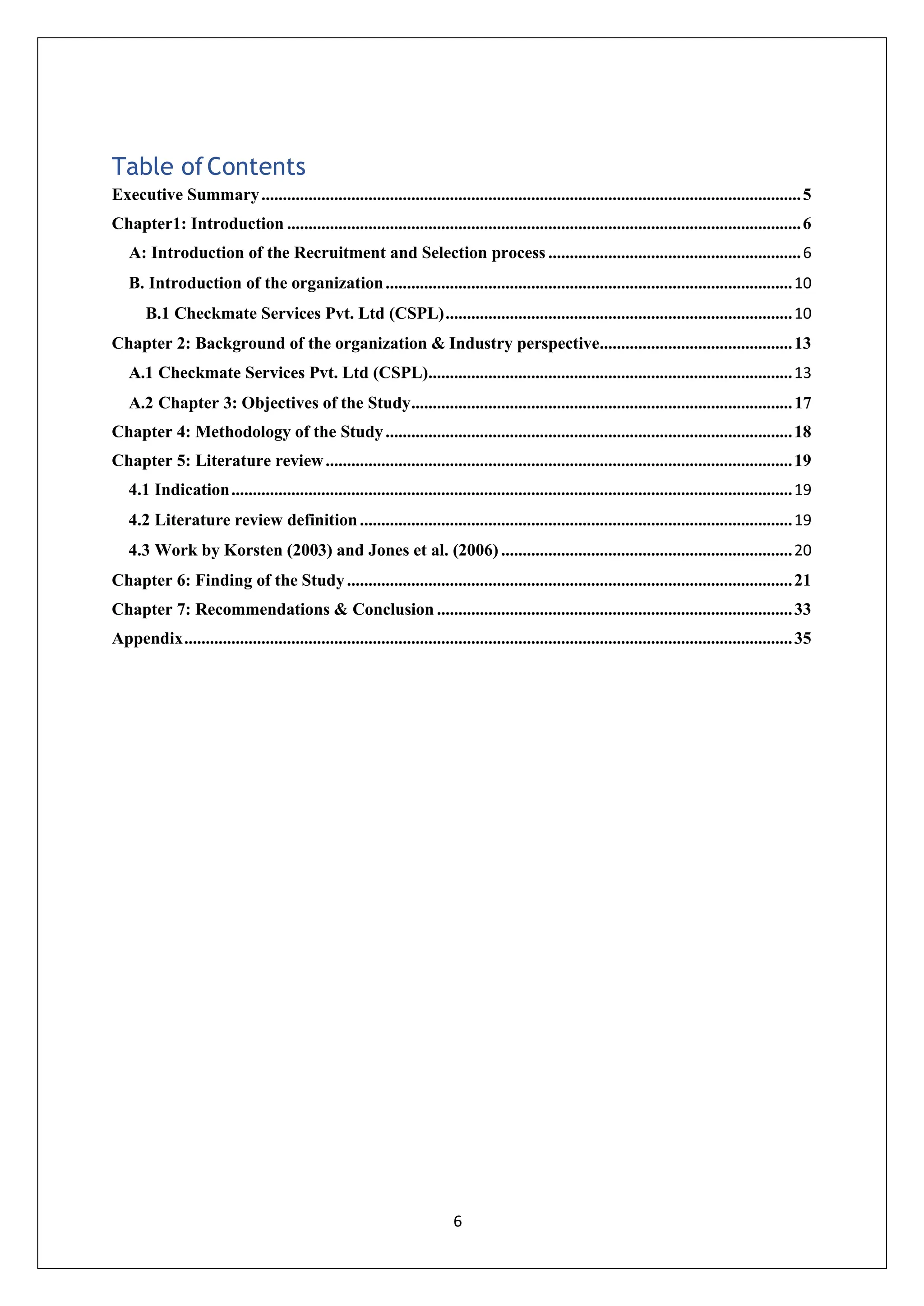 6
Table ofContents
Executive Summary..............................................................................................................................5
Chapter1: Introduction ........................................................................................................................6
A: Introduction of the Recruitment and Selection process ...........................................................6
B. Introduction of the organization...............................................................................................10
B.1 Checkmate Services Pvt. Ltd (CSPL).................................................................................10
Chapter 2: Background of the organization & Industry perspective.............................................13
A.1 Checkmate Services Pvt. Ltd (CSPL).....................................................................................13
A.2 Chapter 3: Objectives of the Study.........................................................................................17
Chapter 4: Methodology of the Study...............................................................................................18
Chapter 5: Literature review.............................................................................................................19
4.1 Indication...................................................................................................................................19
4.2 Literature review definition.....................................................................................................19
4.3 Work by Korsten (2003) and Jones et al. (2006) ....................................................................20
Chapter 6: Finding of the Study........................................................................................................21
Chapter 7: Recommendations & Conclusion ...................................................................................33
Appendix..............................................................................................................................................35
 