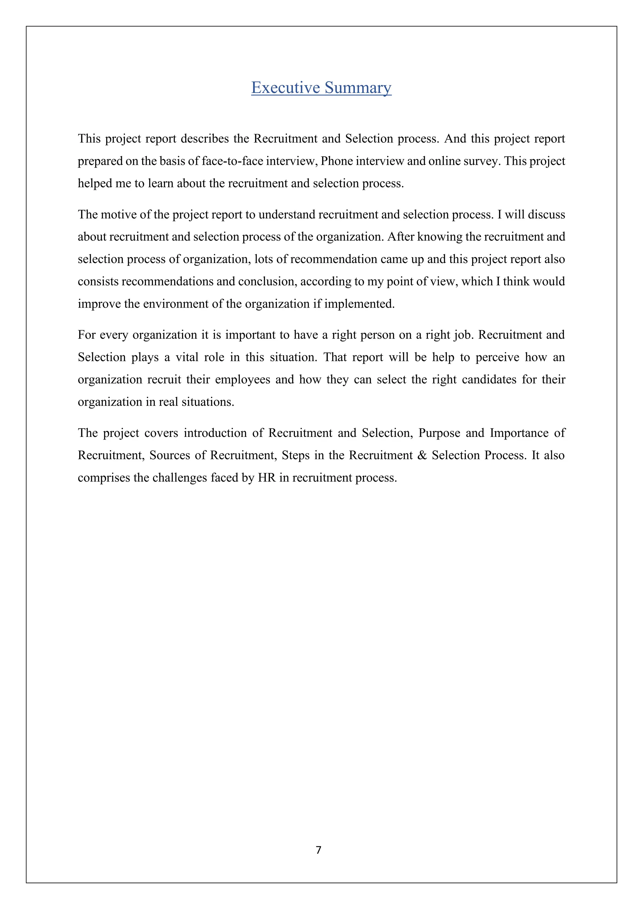 7
Executive Summary
This project report describes the Recruitment and Selection process. And this project report
prepared on the basis of face-to-face interview, Phone interview and online survey. This project
helped me to learn about the recruitment and selection process.
The motive of the project report to understand recruitment and selection process. I will discuss
about recruitment and selection process of the organization. After knowing the recruitment and
selection process of organization, lots of recommendation came up and this project report also
consists recommendations and conclusion, according to my point of view, which I think would
improve the environment of the organization if implemented.
For every organization it is important to have a right person on a right job. Recruitment and
Selection plays a vital role in this situation. That report will be help to perceive how an
organization recruit their employees and how they can select the right candidates for their
organization in real situations.
The project covers introduction of Recruitment and Selection, Purpose and Importance of
Recruitment, Sources of Recruitment, Steps in the Recruitment & Selection Process. It also
comprises the challenges faced by HR in recruitment process.
 