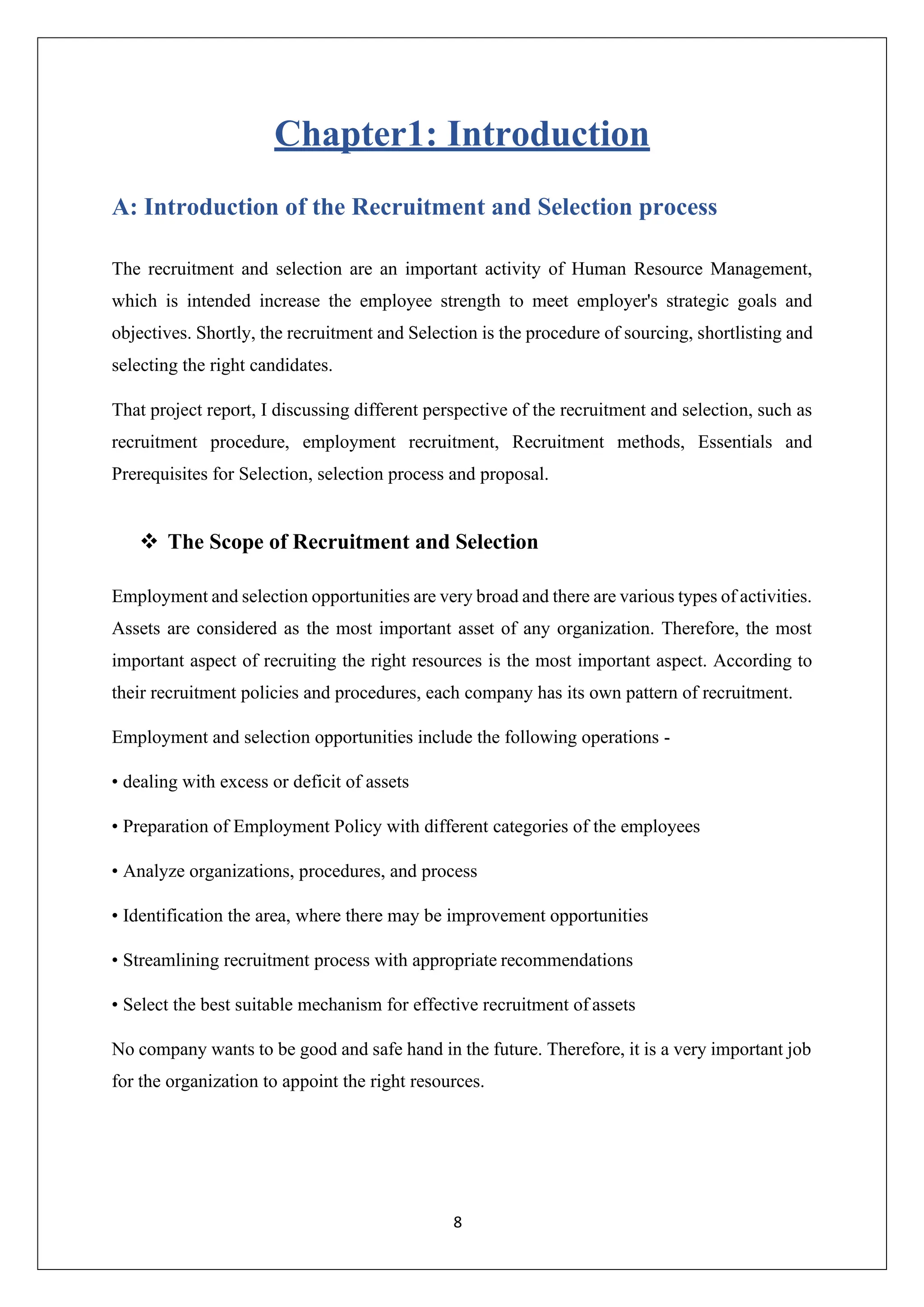8
Chapter1: Introduction
A: Introduction of the Recruitment and Selection process
The recruitment and selection are an important activity of Human Resource Management,
which is intended increase the employee strength to meet employer's strategic goals and
objectives. Shortly, the recruitment and Selection is the procedure of sourcing, shortlisting and
selecting the right candidates.
That project report, I discussing different perspective of the recruitment and selection, such as
recruitment procedure, employment recruitment, Recruitment methods, Essentials and
Prerequisites for Selection, selection process and proposal.
❖ The Scope of Recruitment and Selection
Employment and selection opportunities are very broad and there are various types of activities.
Assets are considered as the most important asset of any organization. Therefore, the most
important aspect of recruiting the right resources is the most important aspect. According to
their recruitment policies and procedures, each company has its own pattern of recruitment.
Employment and selection opportunities include the following operations -
• dealing with excess or deficit of assets
• Preparation of Employment Policy with different categories of the employees
• Analyze organizations, procedures, and process
• Identification the area, where there may be improvement opportunities
• Streamlining recruitment process with appropriate recommendations
• Select the best suitable mechanism for effective recruitment of assets
No company wants to be good and safe hand in the future. Therefore, it is a very important job
for the organization to appoint the right resources.
 