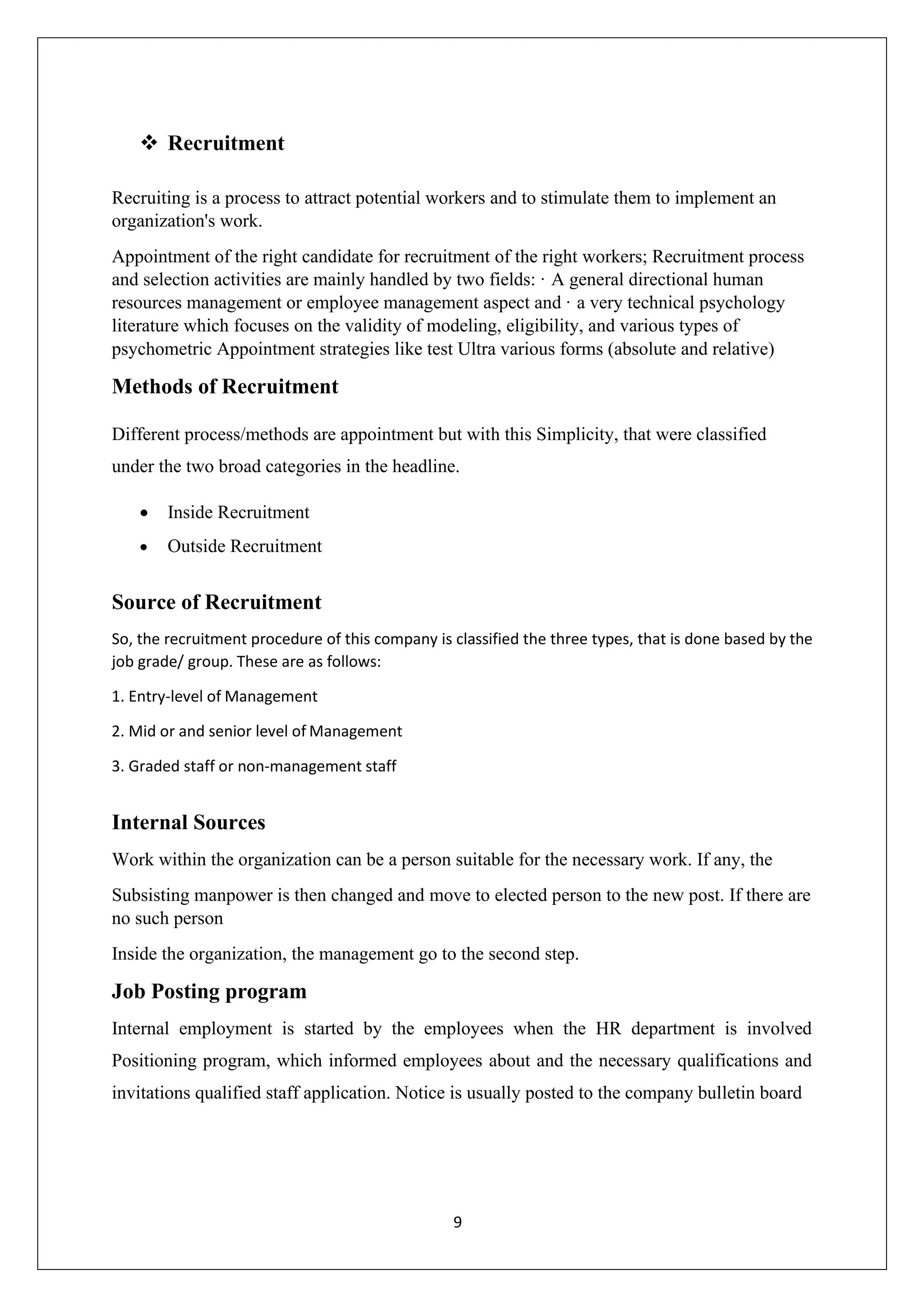 9
❖ Recruitment
Recruiting is a process to attract potential workers and to stimulate them to implement an
organization's work.
Appointment of the right candidate for recruitment of the right workers; Recruitment process
and selection activities are mainly handled by two fields: · A general directional human
resources management or employee management aspect and · a very technical psychology
literature which focuses on the validity of modeling, eligibility, and various types of
psychometric Appointment strategies like test Ultra various forms (absolute and relative)
Methods of Recruitment
Different process/methods are appointment but with this Simplicity, that were classified
under the two broad categories in the headline.
• Inside Recruitment
• Outside Recruitment
Source of Recruitment
So, the recruitment procedure of this company is classified the three types, that is done based by the
job grade/ group. These are as follows:
1. Entry-level of Management
2. Mid or and senior level of Management
3. Graded staff or non-management staff
Internal Sources
Work within the organization can be a person suitable for the necessary work. If any, the
Subsisting manpower is then changed and move to elected person to the new post. If there are
no such person
Inside the organization, the management go to the second step.
Job Posting program
Internal employment is started by the employees when the HR department is involved
Positioning program, which informed employees about and the necessary qualifications and
invitations qualified staff application. Notice is usually posted to the company bulletin board
 
