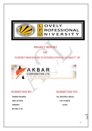 PROJECT REPORT
                     ON
  ―EXPORT PROCEDURE IN INTERNATIONAL MARKET‖ OF




SUBMITTED BY-                 SUBMITTED TO-
MOHD SHARIQ                   Ms. DEEPIKA DHAL

MBA-II SEM                       LECTURER

10903091                           [LIM]

RT1902 A-25
                                                     1
                                                     Page




                                                 1
 